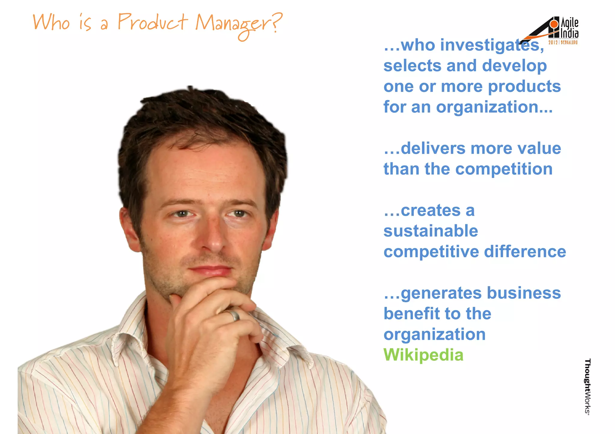 Who is a Product Manager?
…who investigates,
selects and develop
one or more products
for an organization...
…delivers more value…delivers more value
than the competition
…creates a
sustainable
competitive difference
…generates business…generates business
benefit to the
organization
Wikipedia
 