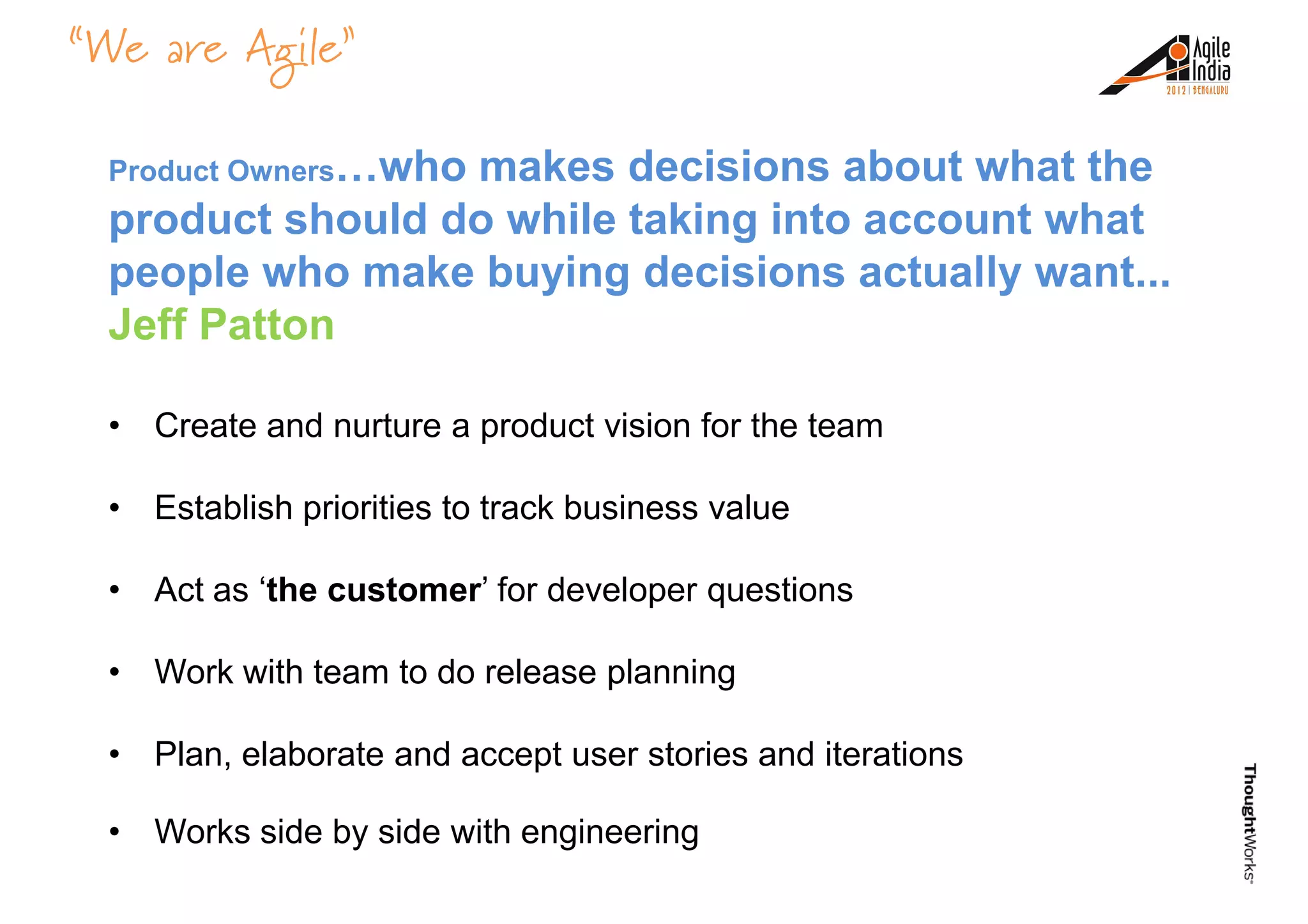 “We are Agile”
Product Owners…who makes decisions about what the
product should do while taking into account what
people who make buying decisions actually want...
Jeff PattonJeff Patton
• Create and nurture a product vision for the team
• Establish priorities to track business value
• Act as ‘the customer’ for developer questions
• Work with team to do release planning
• Plan, elaborate and accept user stories and iterations
• Works side by side with engineering
 