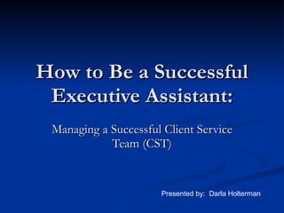 How to Be a Successful Executive Assistant: Managing a Successful Client Service Team (CST) Presented by:  Darla Holterman 