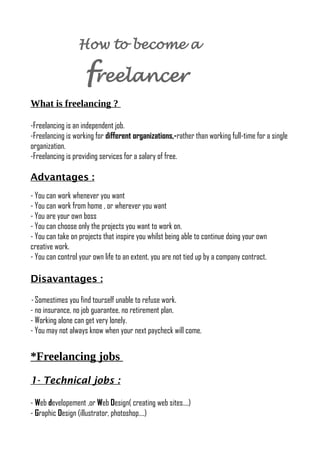 How to become a
freelancer
What is freelancing ?
-Freelancing is an independent job.
-Freelancing is working for different organizations,-rather than working full-time for a single
organization.
-Freelancing is providing services for a salary of free.
Advantages :
- You can work whenever you want
- You can work from home , or wherever you want
- You are your own boss
- You can choose only the projects you want to work on.
- You can take on projects that inspire you whilst being able to continue doing your own
creative work.
- You can control your own life to an extent, you are not tied up by a company contract.
Disavantages :
- Somestimes you find tourself unable to refuse work.
- no insurance, no job guarantee, no retirement plan.
- Working alone can get very lonely.
- You may not always know when your next paycheck will come.
*Freelancing jobs
1- Technical jobs :
- Web developement ,or Web Design( creating web sites….)
- Graphic Design (illustrator, photoshop….)
 