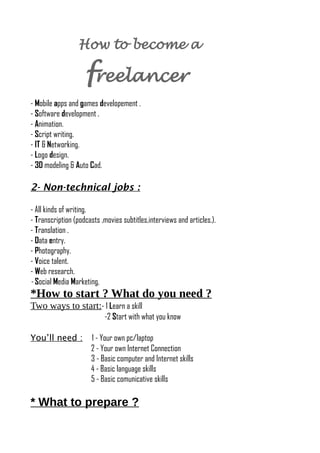 How to become a
freelancer
- Mobile apps and games developement .
- Software development .
- Animation.
- Script writing.
- IT & Networking.
- Logo design.
- 3D modeling & Auto Cad.
2- Non-technical jobs :
- All kinds of writing.
- Transcription (podcasts ,movies subtitles,interviews and articles.).
- Translation .
- Data entry.
- Photography.
- Voice talent.
- Web research.
- Social Media Marketing,
*How to start ? What do you need ?
Two ways to start:- 1 Learn a skill
-2 Start with what you know
You’ll need : 1 - Your own pc/laptop
2 - Your own Internet Connection
3 - Basic computer and Internet skills
4 - Basic language skills
5 - Basic comunicative skills
* What to prepare ?
 