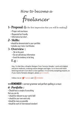 How to become a
freelancer
1- Proposal: (Is the frst impression that you will be making)
+ Proper and courteous.
+ Respected but friendly.
+ Informative but short .
2- Skills:
+should be demonstrated in your portfolio
+includes your tests /certificates
3- Overview :
+ Be to the point
+ Do not add obvious Information
+ Avoid the tendency to be long
E.g :
=>REMEMBER : correct grammar and perfect spelling is a must
4- Portfolio :
+ Should have a simple of everything
that you can do
+ should be relevent to your work/skill
+ should be your own work only
+should be many as possible
+should be work of international standard
 