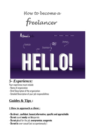 How to become a
freelancer
5- Experience:
Your experience must include:
- Name of organization
- Brief Description of the organization
- Detailed Description of your job responsibilities
Guides & Tips :
1 How to approach a client :
- Be direct , confident ,honest,informative, specific and approchable
- Do not sound needy and desperate
- Do not plead for the job, overpromise, exagerate
- Do not be over casual (act so spantanously )
 