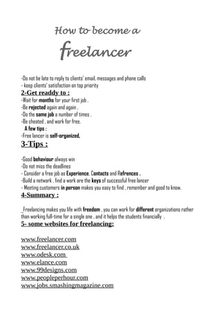 How to become a
freelancer
-Do not be late to reply to clients’ email, messages and phone calls
- keep clients’ satisfaction on top priority
2-Get readdy to :
-Wait for months for your first job .
-Be rejected again and again .
-Do the same job a number of times .
-Be cheated , and work for free.
A few tips :
-Free lancer is self-organized,
3-Tips :
-Good behaviour always win
-Do not miss the deadlines
- Consider a free job as Experience, Contacts and Refrences .
-Build a network , find a work are the keys of successful free lancer
- Meeting customers in person makes you easy to find , remember and good to know.
4-Summary :
_Freelancing makes you life with freedom , you can work for different organizations rather
than working full-time for a single one , and it helps the students financially .
5- some websites for freelancing:
www.freelancer.com
www.freelancer.co.uk
www.odesk.com
www.elance.com
www.99designs.com
www.peopleperhour.com
www.jobs.smashingmagazine.com
 