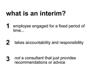 what is an interim?
employee engaged for a fixed period of
time...
1
2
3
takes accountability and responsibility
not a consultant that just provides
recommendations or advice
 