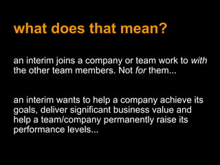 what does that mean?
an interim joins a company or team work to with
the other team members. Not for them...
an interim wants to help a company achieve its
goals, deliver significant business value and
help a team/company permanently raise its
performance levels...
 