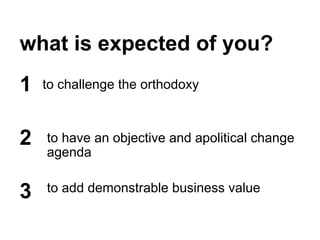 what is expected of you?
to challenge the orthodoxy1
2
3
to have an objective and apolitical change
agenda
to add demonstrable business value
 