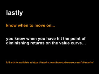 lastly
know when to move on...
you know when you have hit the point of
diminishing returns on the value curve…
full article available at https://interim.team/how-to-be-a-successful-interim/
 
