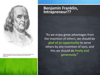 Benjamin Franklin, 
Intrapreneur?? 
“As we enjoy great advantages from 
the invention of others, we should be 
glad of an opportunity to serve 
others by any invention of ours, and 
this we should do freely and 
generously.” 
http://proactiontranshuman.wordpress.com/2013/12/22/benjamin-franklins- 
thoughts-on-science-technology-and-indefinite-life-extension/ 
 