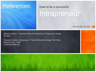 How to be a successful 
Intrapreneur 
Amanda Smith 
References: 
Williams, David K. “4 Essential Traits of Intrapreneurs.” Forbes.com. October 
30, 2013. 
“Benjamin Franklin, Entrepreneur.” Franklin & Marshall College, The Phillips 
Museum of Art. 2008 
<benfranklin300.org> 
