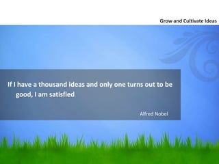 If I have a thousand ideas and only one turns out to be 
good, I am satisfied. 
Grow and Cultivate Ideas 
Alfred Nobel 
 