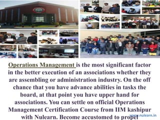 www.nulearn.inwww.nulearn.in
Operations Management is the most significant factor
in the better execution of an associations whether they
are assembling or administration industry. On the off
chance that you have advance abilities in tasks the
board, at that point you have upper hand for
associations. You can settle on official Operations
Management Certification Course from IIM kashipur
with Nulearn. Become accustomed to propel
 