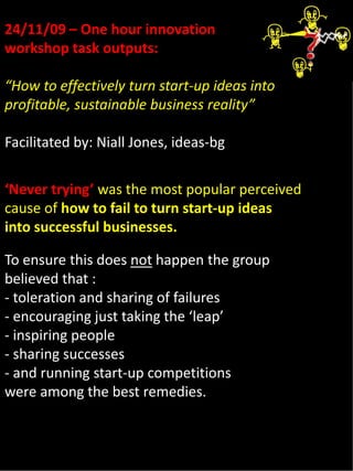 24/11/09 – One hour innovation 
workshop task outputs:

“How to effectively turn start‐up ideas into 
profitable, sustainable business reality”

Facilitated by: Niall Jones, ideas‐bg


‘Never trying’ was the most popular perceived 
cause of how to fail to turn start‐up ideas 
into successful businesses.

To ensure this does not happen the group 
believed that :
‐ toleration and sharing of failures
‐ encouraging just taking the ‘leap’
‐ inspiring people
‐ sharing successes
‐ and running start‐up competitions
were among the best remedies.
 