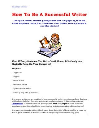 http://bit.ly/contentaire

How To Be A Successful Writer
Grab your content creation package with over 700 pages of fill-in-theblank templates, swipe files, checklists, case studies, training manuals,
and idea starters!

What If Every Sentence You Write Could Almost Effortlessly And
Magically Form On Your Computer?
Are you a:
- Copywriter
- Blogger
- Article Writer
- Freelance Writer
- Information Publisher
- Writer of any kind of content?
If you are a writer, or are aspiring to be a successful writer, here is something that you
will find very helpful. The veteran internet marketer Jimmy D. Brown has released
Contentaire - a content creation package with over 700 pages of fill-in-the-blank
templates, swipe files, checklists, case studies, training manuals and idea starters!
If you’ve ever struggled with a blank page, faced the writer’s block, unable to come up
with a great headline or wanted to write a compelling sales letter or blog post,
1

 