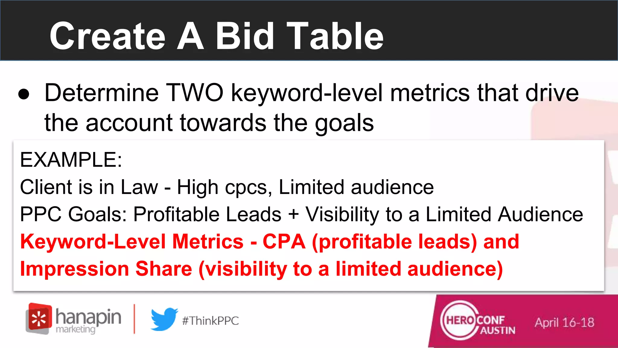 Create A Bid Table
● Determine TWO keyword-level metrics that drive
the account towards the goals
EXAMPLE:
Client is in Law - High cpcs, Limited audience
PPC Goals: Profitable Leads + Visibility to a Limited Audience
Keyword-Level Metrics - CPA (profitable leads) and
Impression Share (visibility to a limited audience)
 