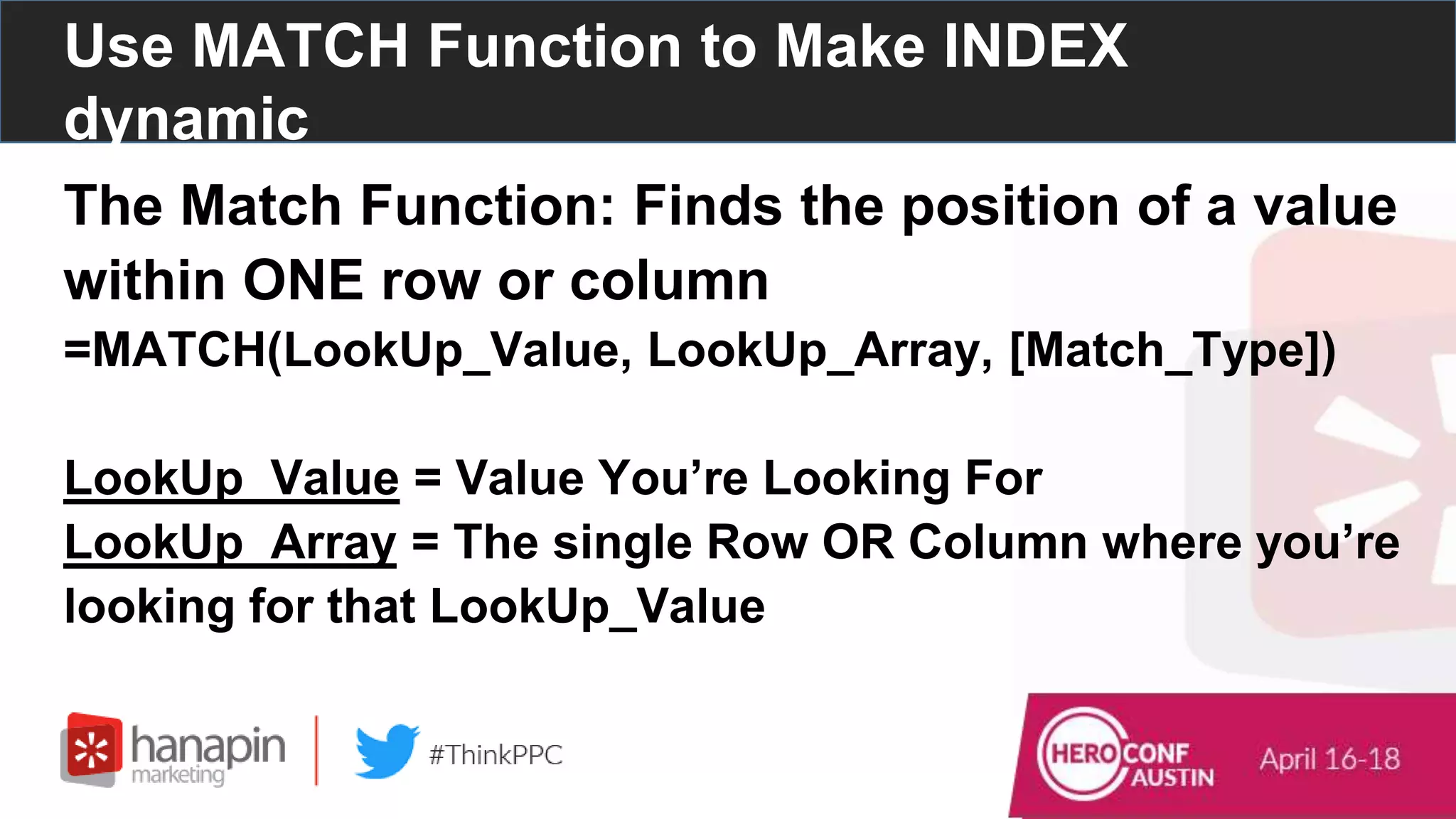 Use MATCH Function to Make INDEX
dynamic
The Match Function: Finds the position of a value
within ONE row or column
=MATCH(LookUp_Value, LookUp_Array, [Match_Type])
LookUp_Value = Value You’re Looking For
LookUp_Array = The single Row OR Column where you’re
looking for that LookUp_Value
 