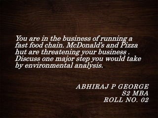 You are in the business of running a
fast food chain. McDonald’s and Pizza
hut are threatening your business .
Discuss one major step you would take
by environmental analysis.
ABHIRAJ P GEORGE
S2 MBA
ROLL NO. 02
 