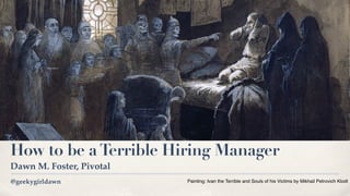 @geekygirldawn
How to be aTerrible Hiring Manager
Dawn M. Foster, Pivotal
Painting: Ivan the Terrible and Souls of his Victims by Mikhail Petrovich Klodt 
 
