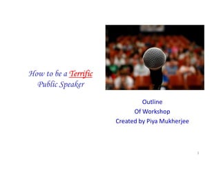 How to be a TerrificTerrificTerrificTerrific
Public Speaker
Outline
Of Workshop
Created by Piya Mukherjee
1
 