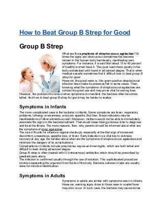 How to Beat Group B Strep for Good

Group B Strep
                                 What are the symptoms of streptococcus agalactiae? At
                                 times the signs are obvious but sometimes the bacteria
                                 remain in the human body harmlessly, manifesting zero
                                 symptoms. For instance, it is said that about 15 to 45 percent
                                 of healthy women have it. They just roam there quietly in the
                                 body undetected until found in advanced stages. That is when
                                 medical experts sometimes find it difficult how to beat group B
                                 strep for good.
                                 However, the good news is, this gram-positive streptococcal
                                 infection does make its presence felt in some cases. Then,
                                 knowing what the symptoms of streptococcus agalactiae are
                                 comes into good use and may prove vital for saving lives.
However, the problem this time is when symptoms do manifest, the bacteria often becomes
lethal. And how to beat group B strep for good may be harder to realize.


Symptoms in Infants
The more complicated case is the bacteria in infants. Some symptoms are fever, respiratory
problems, lethargy or weariness, and poor appetite. But then, these indicators may be
manifestations of other ailments as well. Moreover, mothers would not be able to immediately
associate the signs to the bacterial ailment. That would mean losing precious time to diagnose
and treat the illness. The more reasons, then, why parents should be informed about what are
the symptoms of strep agalactiae.
The rule of thumb for infants is regular checkups, especially at the first sign of increased
discomfort, uneasiness, appetite loss, or fever. Early detection is a vital key to sickness
recovery at any age. Be familiar about what are the symptoms of streptococcus agalactiae and
minimize the dangers of its complications.
Complications in infants include pneumonia, sepsis and meningitis, which are both lethal and
difficult to treat during advanced stages.
Group B strep is often treated with IV (intravenous) antibiotics which should be prescribed by
paediatricians alone.
The infection is confirmed usually through the use of isolation. This sophisticated procedure
involves separating the organism from fluids of the body. Bacteria cultures in labs are usually
done for microbe identification.


Symptoms in Adults
                                 Symptoms in adults are similar with symptoms seen in infants.
                                 However, warning signs close to those seen in scarlet fever
                                 may also occur. In such case, the bacteria may cause worse
 