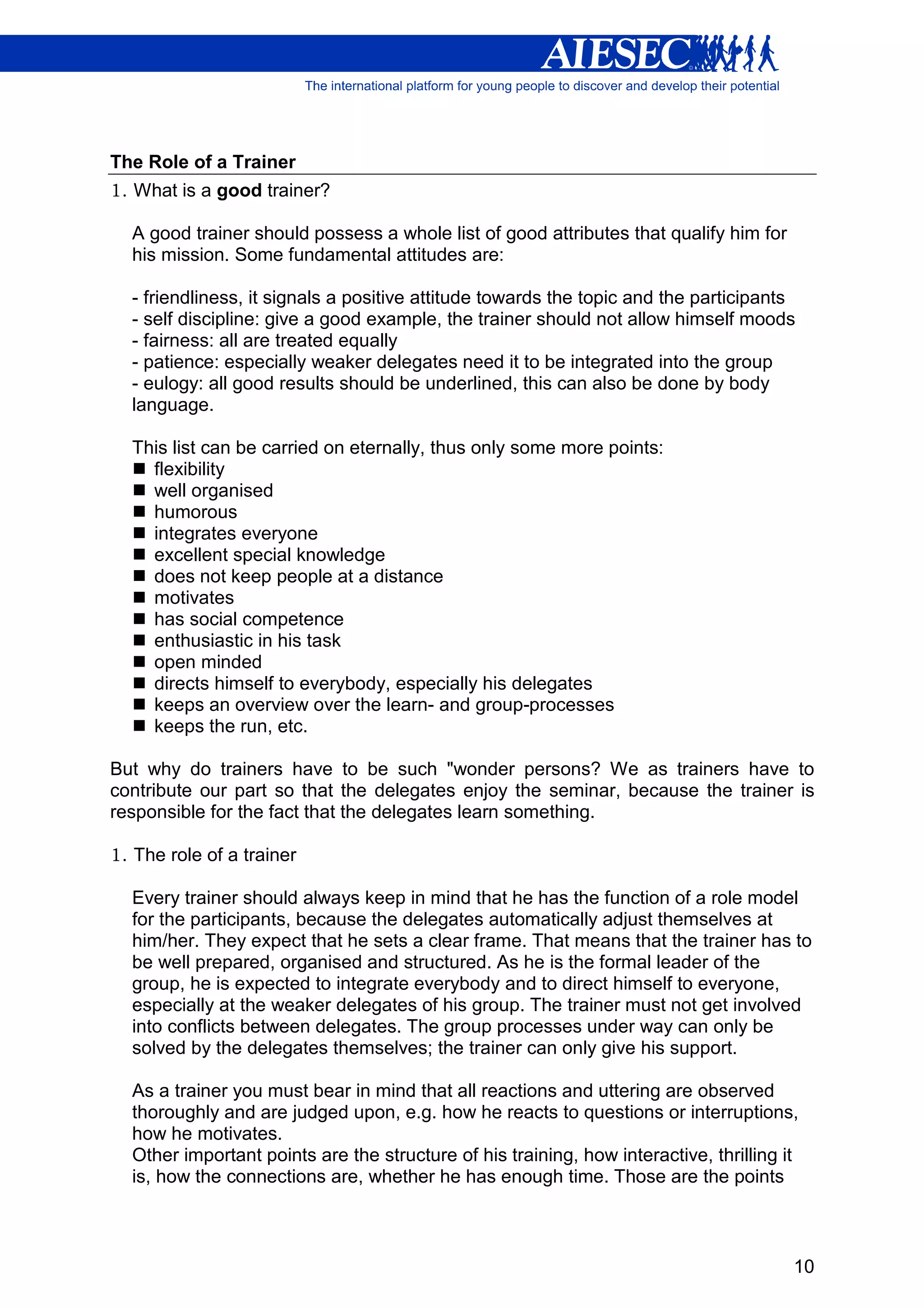 The Role of a Trainer
1. What is a good trainer?

  A good trainer should possess a whole list of good attributes that qualify him for
  his mission. Some fundamental attitudes are:

  - friendliness, it signals a positive attitude towards the topic and the participants
  - self discipline: give a good example, the trainer should not allow himself moods
  - fairness: all are treated equally
  - patience: especially weaker delegates need it to be integrated into the group
  - eulogy: all good results should be underlined, this can also be done by body
  language.

  This list can be carried on eternally, thus only some more points:
    flexibility
    well organised
    humorous
    integrates everyone
    excellent special knowledge
    does not keep people at a distance
    motivates
    has social competence
    enthusiastic in his task
    open minded
    directs himself to everybody, especially his delegates
    keeps an overview over the learn- and group-processes
    keeps the run, etc.

But why do trainers have to be such "wonder persons? We as trainers have to
contribute our part so that the delegates enjoy the seminar, because the trainer is
responsible for the fact that the delegates learn something.

1. The role of a trainer

  Every trainer should always keep in mind that he has the function of a role model
  for the participants, because the delegates automatically adjust themselves at
  him/her. They expect that he sets a clear frame. That means that the trainer has to
  be well prepared, organised and structured. As he is the formal leader of the
  group, he is expected to integrate everybody and to direct himself to everyone,
  especially at the weaker delegates of his group. The trainer must not get involved
  into conflicts between delegates. The group processes under way can only be
  solved by the delegates themselves; the trainer can only give his support.

  As a trainer you must bear in mind that all reactions and uttering are observed
  thoroughly and are judged upon, e.g. how he reacts to questions or interruptions,
  how he motivates.
  Other important points are the structure of his training, how interactive, thrilling it
  is, how the connections are, whether he has enough time. Those are the points



                                                                                        10
 