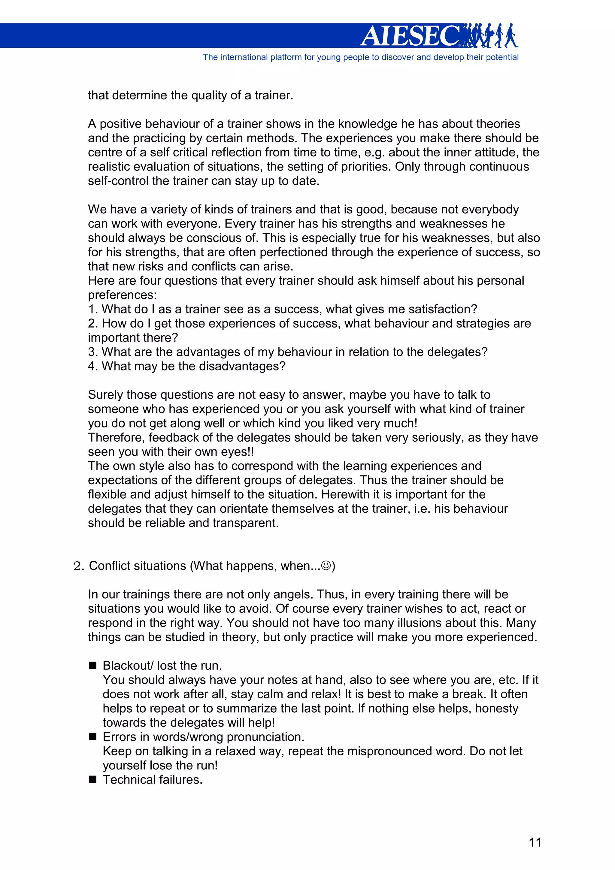 that determine the quality of a trainer.

  A positive behaviour of a trainer shows in the knowledge he has about theories
  and the practicing by certain methods. The experiences you make there should be
  centre of a self critical reflection from time to time, e.g. about the inner attitude, the
  realistic evaluation of situations, the setting of priorities. Only through continuous
  self-control the trainer can stay up to date.

  We have a variety of kinds of trainers and that is good, because not everybody
  can work with everyone. Every trainer has his strengths and weaknesses he
  should always be conscious of. This is especially true for his weaknesses, but also
  for his strengths, that are often perfectioned through the experience of success, so
  that new risks and conflicts can arise.
  Here are four questions that every trainer should ask himself about his personal
  preferences:
  1. What do I as a trainer see as a success, what gives me satisfaction?
  2. How do I get those experiences of success, what behaviour and strategies are
  important there?
  3. What are the advantages of my behaviour in relation to the delegates?
  4. What may be the disadvantages?

  Surely those questions are not easy to answer, maybe you have to talk to
  someone who has experienced you or you ask yourself with what kind of trainer
  you do not get along well or which kind you liked very much!
  Therefore, feedback of the delegates should be taken very seriously, as they have
  seen you with their own eyes!!
  The own style also has to correspond with the learning experiences and
  expectations of the different groups of delegates. Thus the trainer should be
  flexible and adjust himself to the situation. Herewith it is important for the
  delegates that they can orientate themselves at the trainer, i.e. his behaviour
  should be reliable and transparent.


2. Conflict situations (What happens, when...☺)

  In our trainings there are not only angels. Thus, in every training there will be
  situations you would like to avoid. Of course every trainer wishes to act, react or
  respond in the right way. You should not have too many illusions about this. Many
  things can be studied in theory, but only practice will make you more experienced.

     Blackout/ lost the run.
     You should always have your notes at hand, also to see where you are, etc. If it
     does not work after all, stay calm and relax! It is best to make a break. It often
     helps to repeat or to summarize the last point. If nothing else helps, honesty
     towards the delegates will help!
     Errors in words/wrong pronunciation.
     Keep on talking in a relaxed way, repeat the mispronounced word. Do not let
     yourself lose the run!
     Technical failures.




                                                                                         11
 