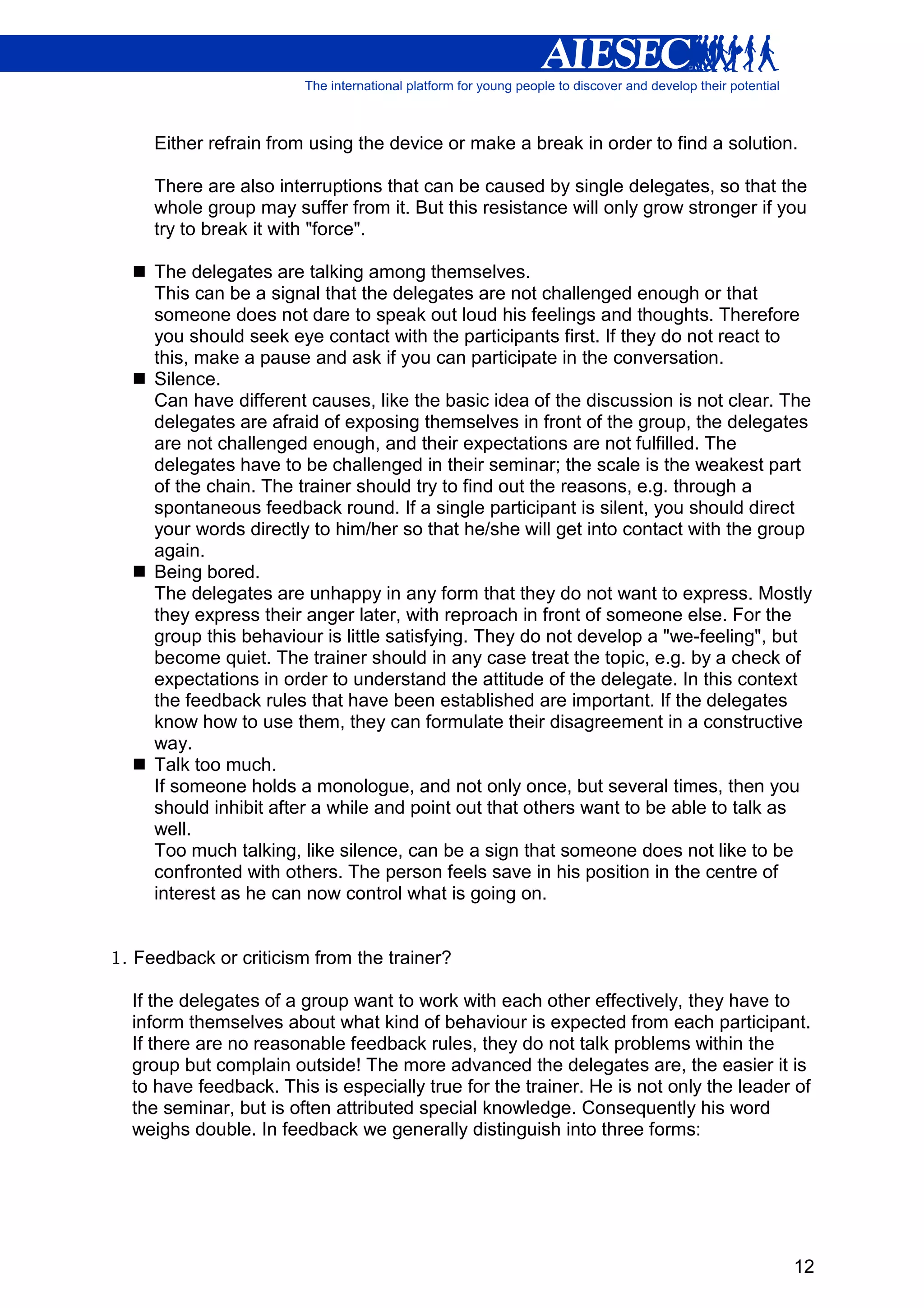 Either refrain from using the device or make a break in order to find a solution.

     There are also interruptions that can be caused by single delegates, so that the
     whole group may suffer from it. But this resistance will only grow stronger if you
     try to break it with "force".

     The delegates are talking among themselves.
     This can be a signal that the delegates are not challenged enough or that
     someone does not dare to speak out loud his feelings and thoughts. Therefore
     you should seek eye contact with the participants first. If they do not react to
     this, make a pause and ask if you can participate in the conversation.
     Silence.
     Can have different causes, like the basic idea of the discussion is not clear. The
     delegates are afraid of exposing themselves in front of the group, the delegates
     are not challenged enough, and their expectations are not fulfilled. The
     delegates have to be challenged in their seminar; the scale is the weakest part
     of the chain. The trainer should try to find out the reasons, e.g. through a
     spontaneous feedback round. If a single participant is silent, you should direct
     your words directly to him/her so that he/she will get into contact with the group
     again.
     Being bored.
     The delegates are unhappy in any form that they do not want to express. Mostly
     they express their anger later, with reproach in front of someone else. For the
     group this behaviour is little satisfying. They do not develop a "we-feeling", but
     become quiet. The trainer should in any case treat the topic, e.g. by a check of
     expectations in order to understand the attitude of the delegate. In this context
     the feedback rules that have been established are important. If the delegates
     know how to use them, they can formulate their disagreement in a constructive
     way.
     Talk too much.
     If someone holds a monologue, and not only once, but several times, then you
     should inhibit after a while and point out that others want to be able to talk as
     well.
     Too much talking, like silence, can be a sign that someone does not like to be
     confronted with others. The person feels save in his position in the centre of
     interest as he can now control what is going on.


1. Feedback or criticism from the trainer?

  If the delegates of a group want to work with each other effectively, they have to
  inform themselves about what kind of behaviour is expected from each participant.
  If there are no reasonable feedback rules, they do not talk problems within the
  group but complain outside! The more advanced the delegates are, the easier it is
  to have feedback. This is especially true for the trainer. He is not only the leader of
  the seminar, but is often attributed special knowledge. Consequently his word
  weighs double. In feedback we generally distinguish into three forms:




                                                                                      12
 