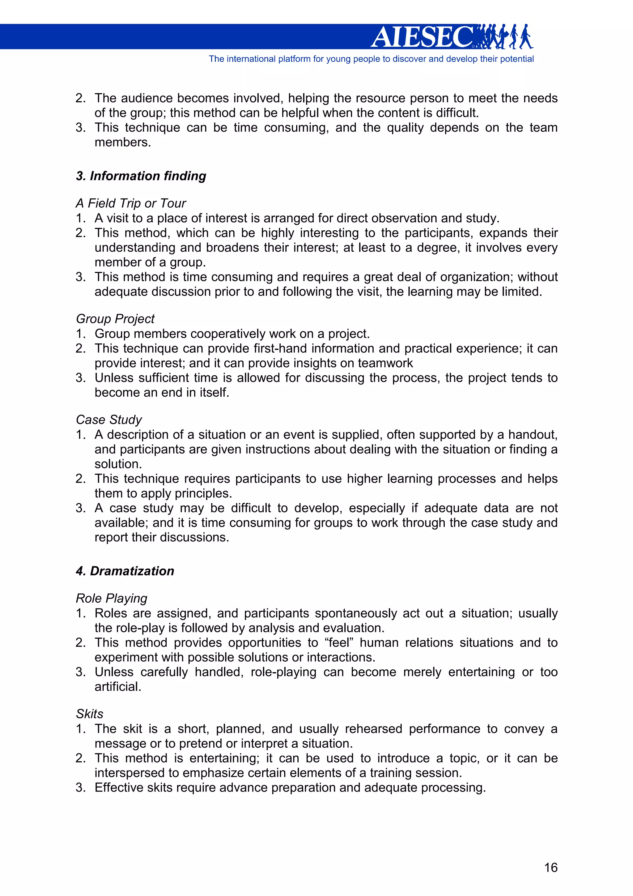 2. The audience becomes involved, helping the resource person to meet the needs
   of the group; this method can be helpful when the content is difficult.
3. This technique can be time consuming, and the quality depends on the team
   members.

3. Information finding

A Field Trip or Tour
1. A visit to a place of interest is arranged for direct observation and study.
2. This method, which can be highly interesting to the participants, expands their
   understanding and broadens their interest; at least to a degree, it involves every
   member of a group.
3. This method is time consuming and requires a great deal of organization; without
   adequate discussion prior to and following the visit, the learning may be limited.

Group Project
1. Group members cooperatively work on a project.
2. This technique can provide first-hand information and practical experience; it can
   provide interest; and it can provide insights on teamwork
3. Unless sufficient time is allowed for discussing the process, the project tends to
   become an end in itself.

Case Study
1. A description of a situation or an event is supplied, often supported by a handout,
   and participants are given instructions about dealing with the situation or finding a
   solution.
2. This technique requires participants to use higher learning processes and helps
   them to apply principles.
3. A case study may be difficult to develop, especially if adequate data are not
   available; and it is time consuming for groups to work through the case study and
   report their discussions.

4. Dramatization

Role Playing
1. Roles are assigned, and participants spontaneously act out a situation; usually
   the role-play is followed by analysis and evaluation.
2. This method provides opportunities to “feel” human relations situations and to
   experiment with possible solutions or interactions.
3. Unless carefully handled, role-playing can become merely entertaining or too
   artificial.

Skits
1. The skit is a short, planned, and usually rehearsed performance to convey a
   message or to pretend or interpret a situation.
2. This method is entertaining; it can be used to introduce a topic, or it can be
   interspersed to emphasize certain elements of a training session.
3. Effective skits require advance preparation and adequate processing.




                                                                                     16
 