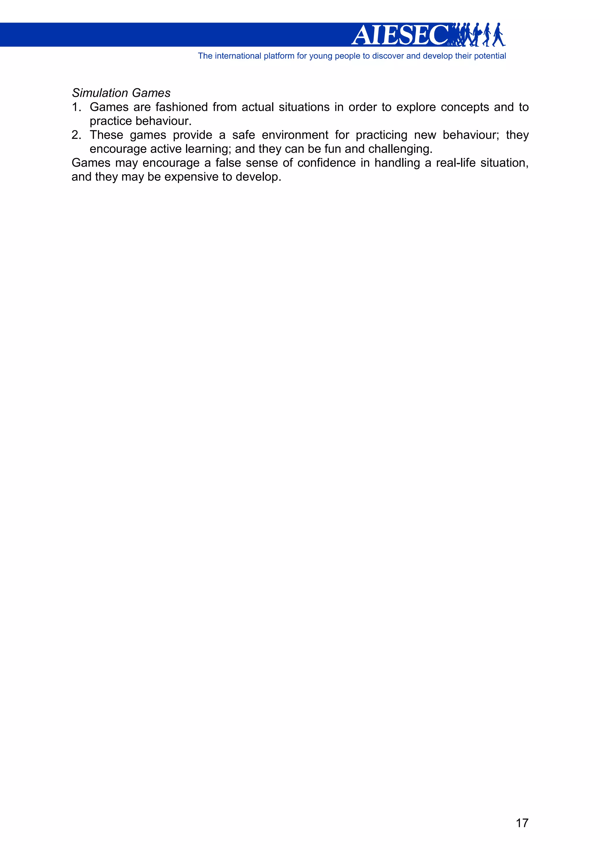 Simulation Games
1. Games are fashioned from actual situations in order to explore concepts and to
   practice behaviour.
2. These games provide a safe environment for practicing new behaviour; they
   encourage active learning; and they can be fun and challenging.
Games may encourage a false sense of confidence in handling a real-life situation,
and they may be expensive to develop.




                                                                               17
 
