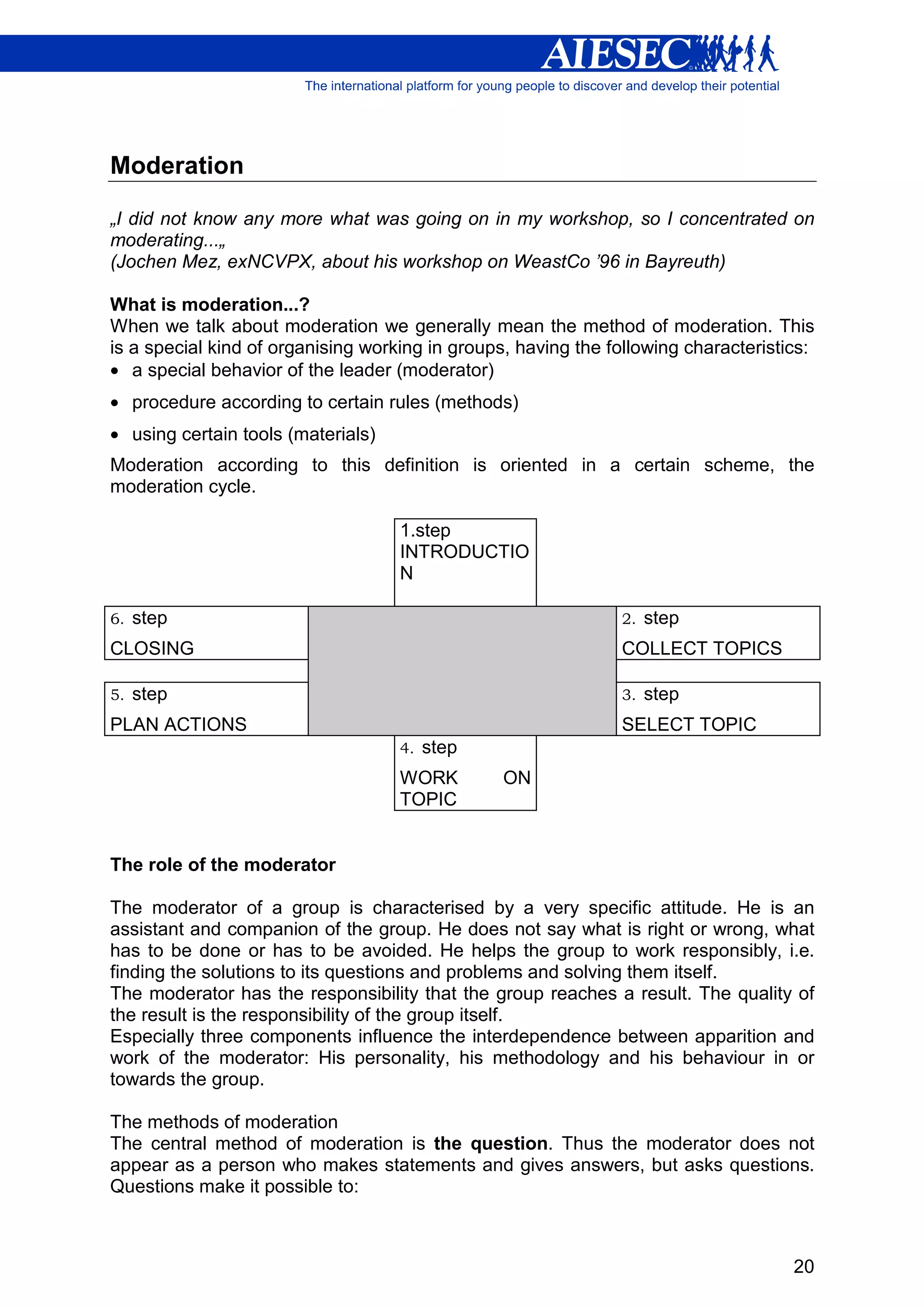 Moderation

„I did not know any more what was going on in my workshop, so I concentrated on
moderating...„
(Jochen Mez, exNCVPX, about his workshop on WeastCo ’96 in Bayreuth)

What is moderation...?
When we talk about moderation we generally mean the method of moderation. This
is a special kind of organising working in groups, having the following characteristics:
• a special behavior of the leader (moderator)
• procedure according to certain rules (methods)
• using certain tools (materials)
Moderation according to this definition is oriented in a certain scheme, the
moderation cycle.

                                    1.step
                                    INTRODUCTIO
                                    N

6.   step                                                      2.   step
CLOSING                                                        COLLECT TOPICS

5.   step                                                      3.   step
PLAN ACTIONS                                                   SELECT TOPIC
                                    4.   step
                                    WORK         ON
                                    TOPIC


The role of the moderator

The moderator of a group is characterised by a very specific attitude. He is an
assistant and companion of the group. He does not say what is right or wrong, what
has to be done or has to be avoided. He helps the group to work responsibly, i.e.
finding the solutions to its questions and problems and solving them itself.
The moderator has the responsibility that the group reaches a result. The quality of
the result is the responsibility of the group itself.
Especially three components influence the interdependence between apparition and
work of the moderator: His personality, his methodology and his behaviour in or
towards the group.

The methods of moderation
The central method of moderation is the question. Thus the moderator does not
appear as a person who makes statements and gives answers, but asks questions.
Questions make it possible to:



                                                                                     20
 