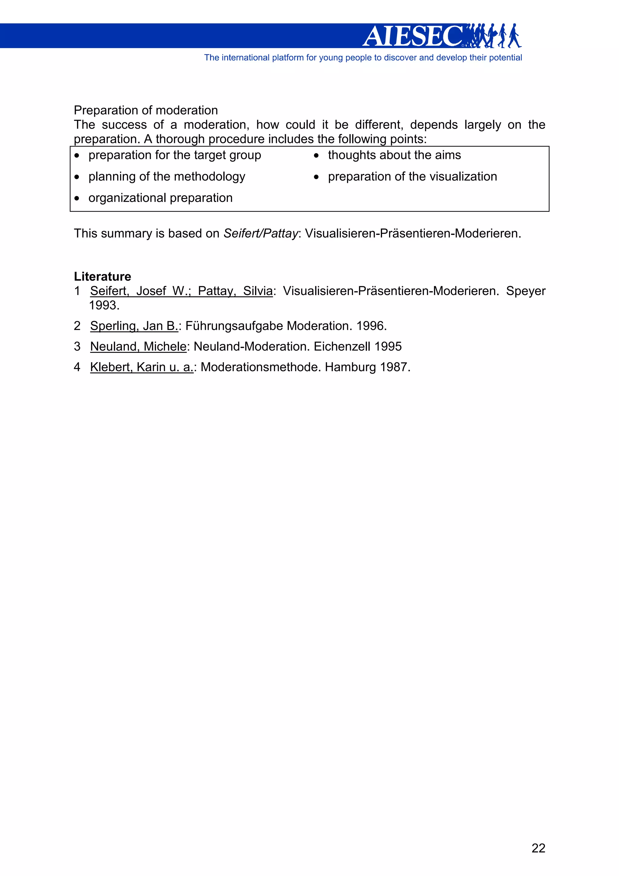Preparation of moderation
The success of a moderation, how could it be different, depends largely on the
preparation. A thorough procedure includes the following points:
• preparation for the target group        • thoughts about the aims
• planning of the methodology             • preparation of the visualization
• organizational preparation

This summary is based on Seifert/Pattay: Visualisieren-Präsentieren-Moderieren.


Literature
1 Seifert, Josef W.; Pattay, Silvia: Visualisieren-Präsentieren-Moderieren. Speyer
   1993.
2 Sperling, Jan B.: Führungsaufgabe Moderation. 1996.
3 Neuland, Michele: Neuland-Moderation. Eichenzell 1995
4 Klebert, Karin u. a.: Moderationsmethode. Hamburg 1987.




                                                                                  22
 