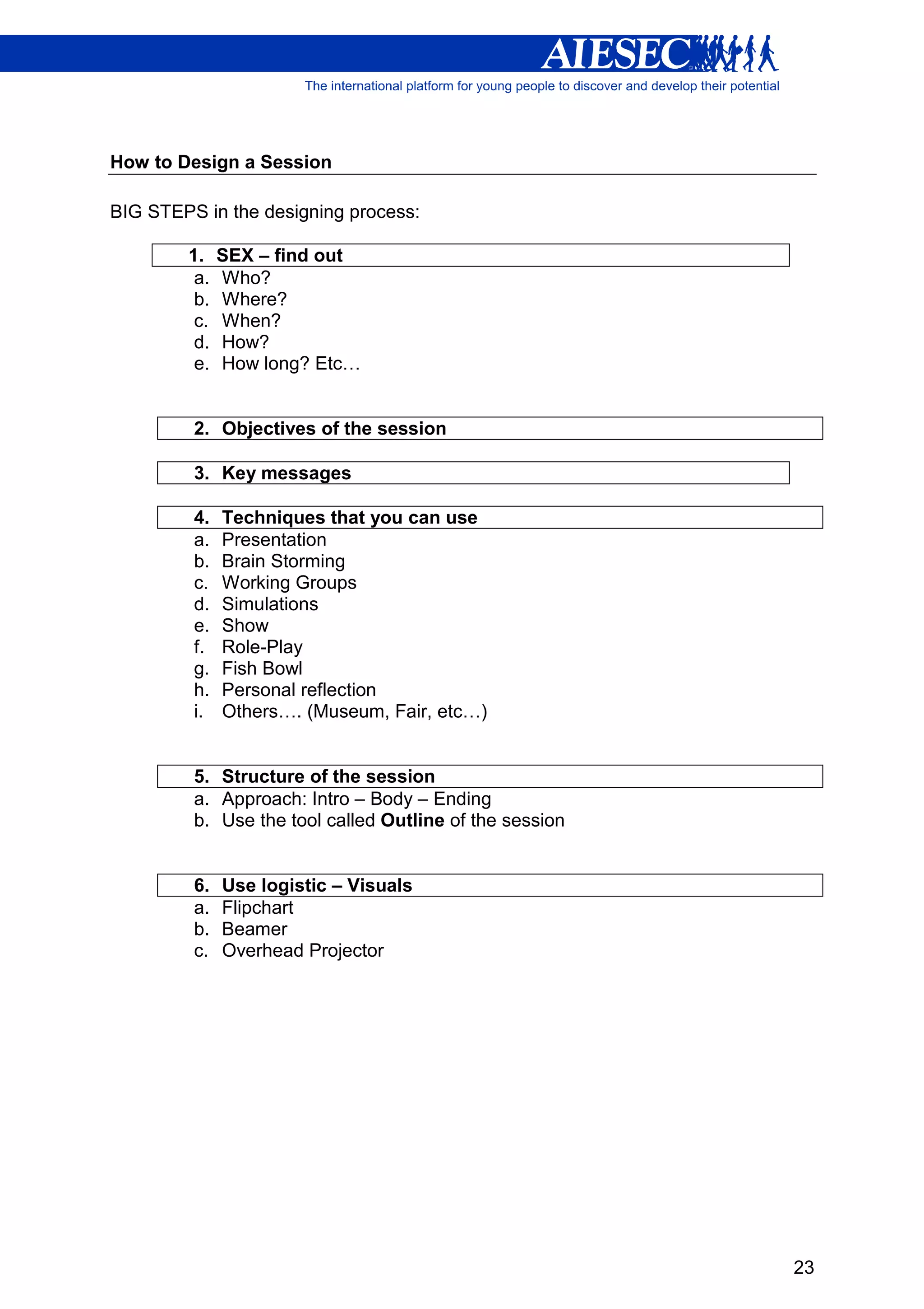 How to Design a Session

BIG STEPS in the designing process:

        1.    SEX – find out
         a.   Who?
         b.   Where?
         c.   When?
         d.   How?
         e.   How long? Etc…


         2. Objectives of the session

         3. Key messages

         4.   Techniques that you can use
         a.   Presentation
         b.   Brain Storming
         c.   Working Groups
         d.   Simulations
         e.   Show
         f.   Role-Play
         g.   Fish Bowl
         h.   Personal reflection
         i.   Others…. (Museum, Fair, etc…)


         5. Structure of the session
         a. Approach: Intro – Body – Ending
         b. Use the tool called Outline of the session


         6.   Use logistic – Visuals
         a.   Flipchart
         b.   Beamer
         c.   Overhead Projector




                                                         23
 