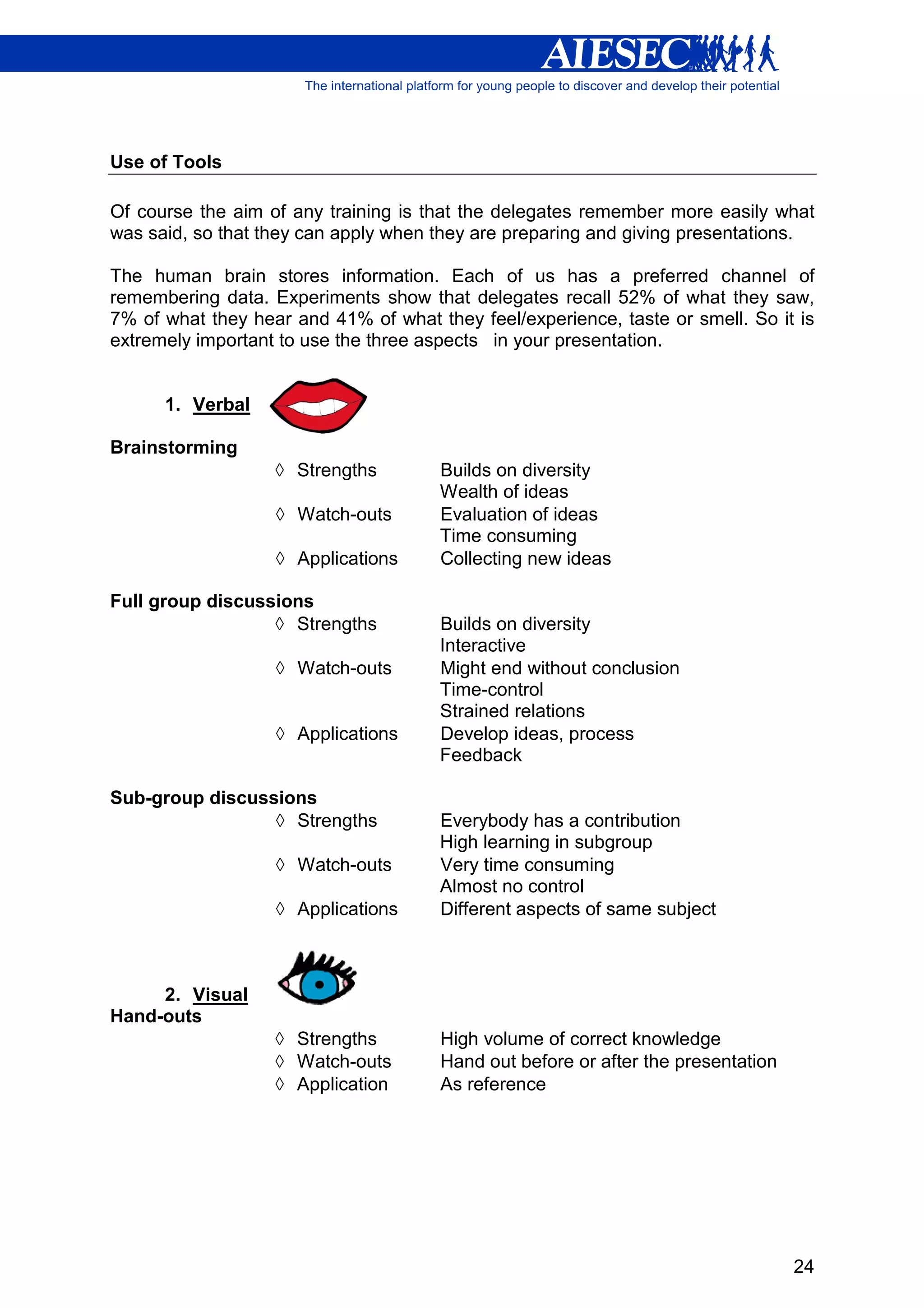Use of Tools

Of course the aim of any training is that the delegates remember more easily what
was said, so that they can apply when they are preparing and giving presentations.

The human brain stores information. Each of us has a preferred channel of
remembering data. Experiments show that delegates recall 52% of what they saw,
7% of what they hear and 41% of what they feel/experience, taste or smell. So it is
extremely important to use the three aspects in your presentation.


      1. Verbal

Brainstorming
                   ◊ Strengths        Builds on diversity
                                      Wealth of ideas
                   ◊ Watch-outs       Evaluation of ideas
                                      Time consuming
                   ◊ Applications     Collecting new ideas

Full group discussions
                  ◊ Strengths         Builds on diversity
                                      Interactive
                   ◊ Watch-outs       Might end without conclusion
                                      Time-control
                                      Strained relations
                   ◊ Applications     Develop ideas, process
                                      Feedback

Sub-group discussions
                 ◊ Strengths          Everybody has a contribution
                                      High learning in subgroup
                   ◊ Watch-outs       Very time consuming
                                      Almost no control
                   ◊ Applications     Different aspects of same subject



     2. Visual
Hand-outs
                   ◊ Strengths        High volume of correct knowledge
                   ◊ Watch-outs       Hand out before or after the presentation
                   ◊ Application      As reference




                                                                                  24
 