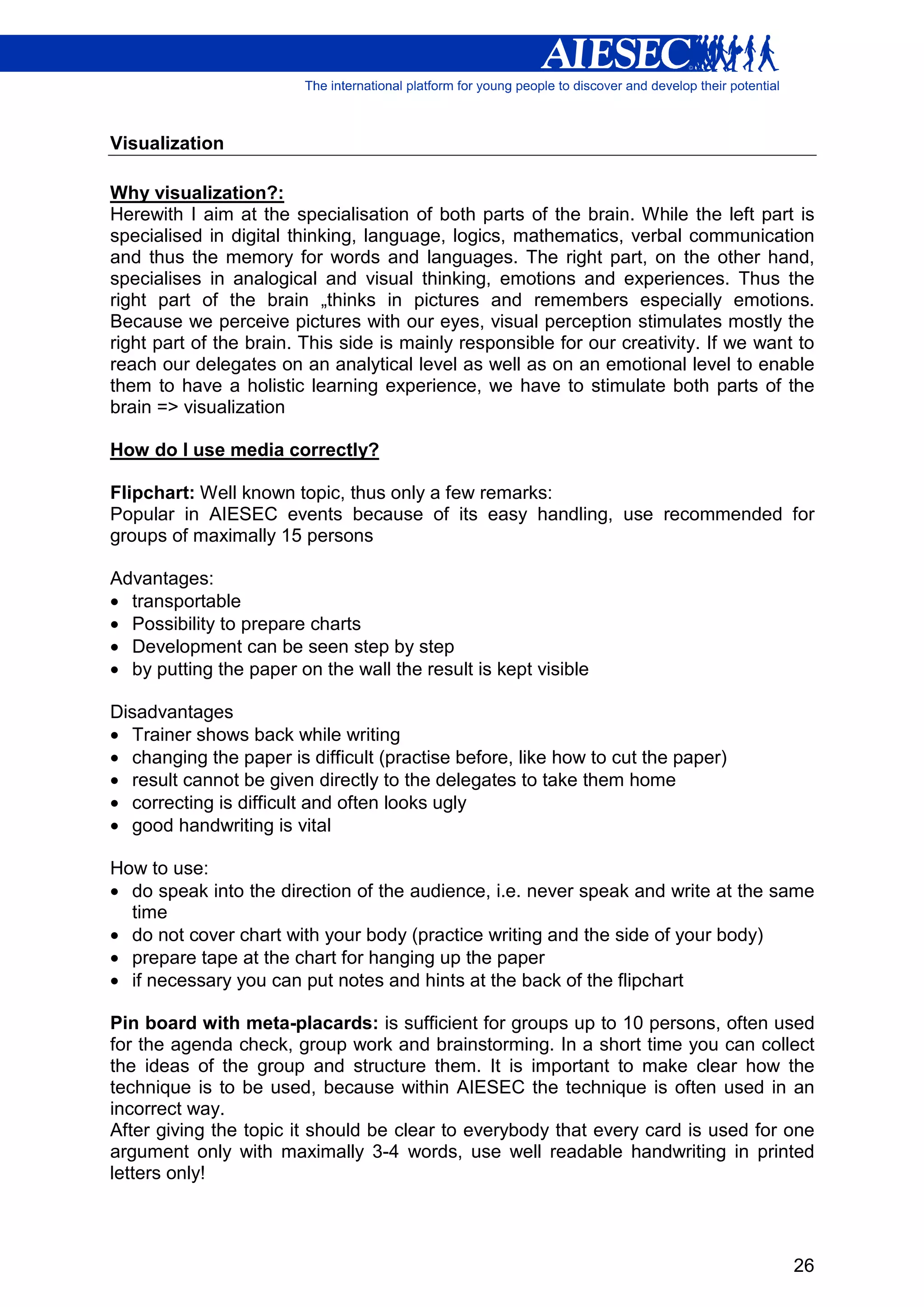 Visualization

Why visualization?:
Herewith I aim at the specialisation of both parts of the brain. While the left part is
specialised in digital thinking, language, logics, mathematics, verbal communication
and thus the memory for words and languages. The right part, on the other hand,
specialises in analogical and visual thinking, emotions and experiences. Thus the
right part of the brain „thinks in pictures and remembers especially emotions.
Because we perceive pictures with our eyes, visual perception stimulates mostly the
right part of the brain. This side is mainly responsible for our creativity. If we want to
reach our delegates on an analytical level as well as on an emotional level to enable
them to have a holistic learning experience, we have to stimulate both parts of the
brain => visualization

How do I use media correctly?

Flipchart: Well known topic, thus only a few remarks:
Popular in AIESEC events because of its easy handling, use recommended for
groups of maximally 15 persons

Advantages:
• transportable
• Possibility to prepare charts
• Development can be seen step by step
• by putting the paper on the wall the result is kept visible

Disadvantages
• Trainer shows back while writing
• changing the paper is difficult (practise before, like how to cut the paper)
• result cannot be given directly to the delegates to take them home
• correcting is difficult and often looks ugly
• good handwriting is vital

How to use:
• do speak into the direction of the audience, i.e. never speak and write at the same
  time
• do not cover chart with your body (practice writing and the side of your body)
• prepare tape at the chart for hanging up the paper
• if necessary you can put notes and hints at the back of the flipchart

Pin board with meta-placards: is sufficient for groups up to 10 persons, often used
for the agenda check, group work and brainstorming. In a short time you can collect
the ideas of the group and structure them. It is important to make clear how the
technique is to be used, because within AIESEC the technique is often used in an
incorrect way.
After giving the topic it should be clear to everybody that every card is used for one
argument only with maximally 3-4 words, use well readable handwriting in printed
letters only!



                                                                                       26
 