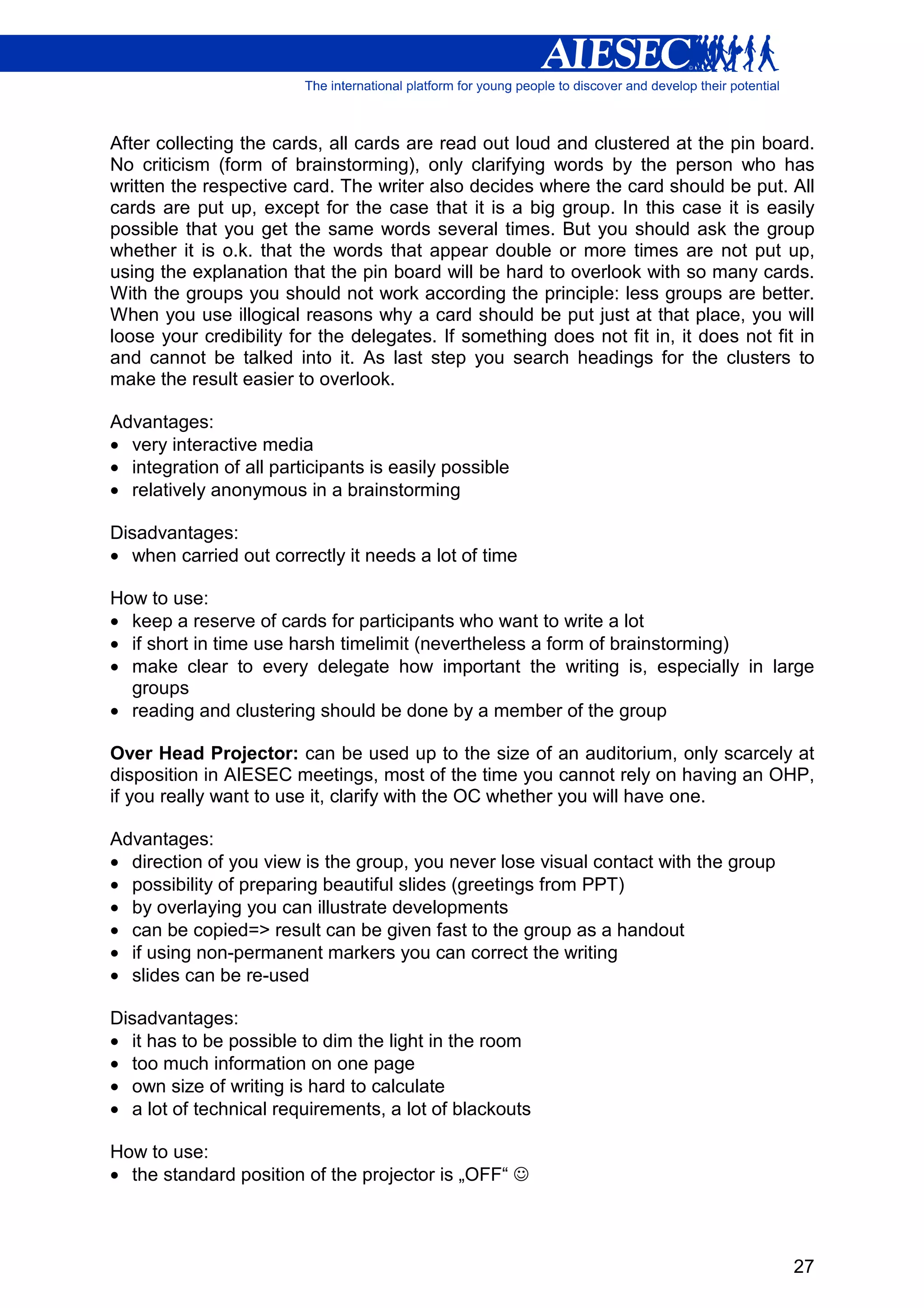 After collecting the cards, all cards are read out loud and clustered at the pin board.
No criticism (form of brainstorming), only clarifying words by the person who has
written the respective card. The writer also decides where the card should be put. All
cards are put up, except for the case that it is a big group. In this case it is easily
possible that you get the same words several times. But you should ask the group
whether it is o.k. that the words that appear double or more times are not put up,
using the explanation that the pin board will be hard to overlook with so many cards.
With the groups you should not work according the principle: less groups are better.
When you use illogical reasons why a card should be put just at that place, you will
loose your credibility for the delegates. If something does not fit in, it does not fit in
and cannot be talked into it. As last step you search headings for the clusters to
make the result easier to overlook.

Advantages:
• very interactive media
• integration of all participants is easily possible
• relatively anonymous in a brainstorming

Disadvantages:
• when carried out correctly it needs a lot of time

How to use:
• keep a reserve of cards for participants who want to write a lot
• if short in time use harsh timelimit (nevertheless a form of brainstorming)
• make clear to every delegate how important the writing is, especially in large
  groups
• reading and clustering should be done by a member of the group

Over Head Projector: can be used up to the size of an auditorium, only scarcely at
disposition in AIESEC meetings, most of the time you cannot rely on having an OHP,
if you really want to use it, clarify with the OC whether you will have one.

Advantages:
• direction of you view is the group, you never lose visual contact with the group
• possibility of preparing beautiful slides (greetings from PPT)
• by overlaying you can illustrate developments
• can be copied=> result can be given fast to the group as a handout
• if using non-permanent markers you can correct the writing
• slides can be re-used

Disadvantages:
• it has to be possible to dim the light in the room
• too much information on one page
• own size of writing is hard to calculate
• a lot of technical requirements, a lot of blackouts

How to use:
• the standard position of the projector is „OFF“ ☺



                                                                                       27
 