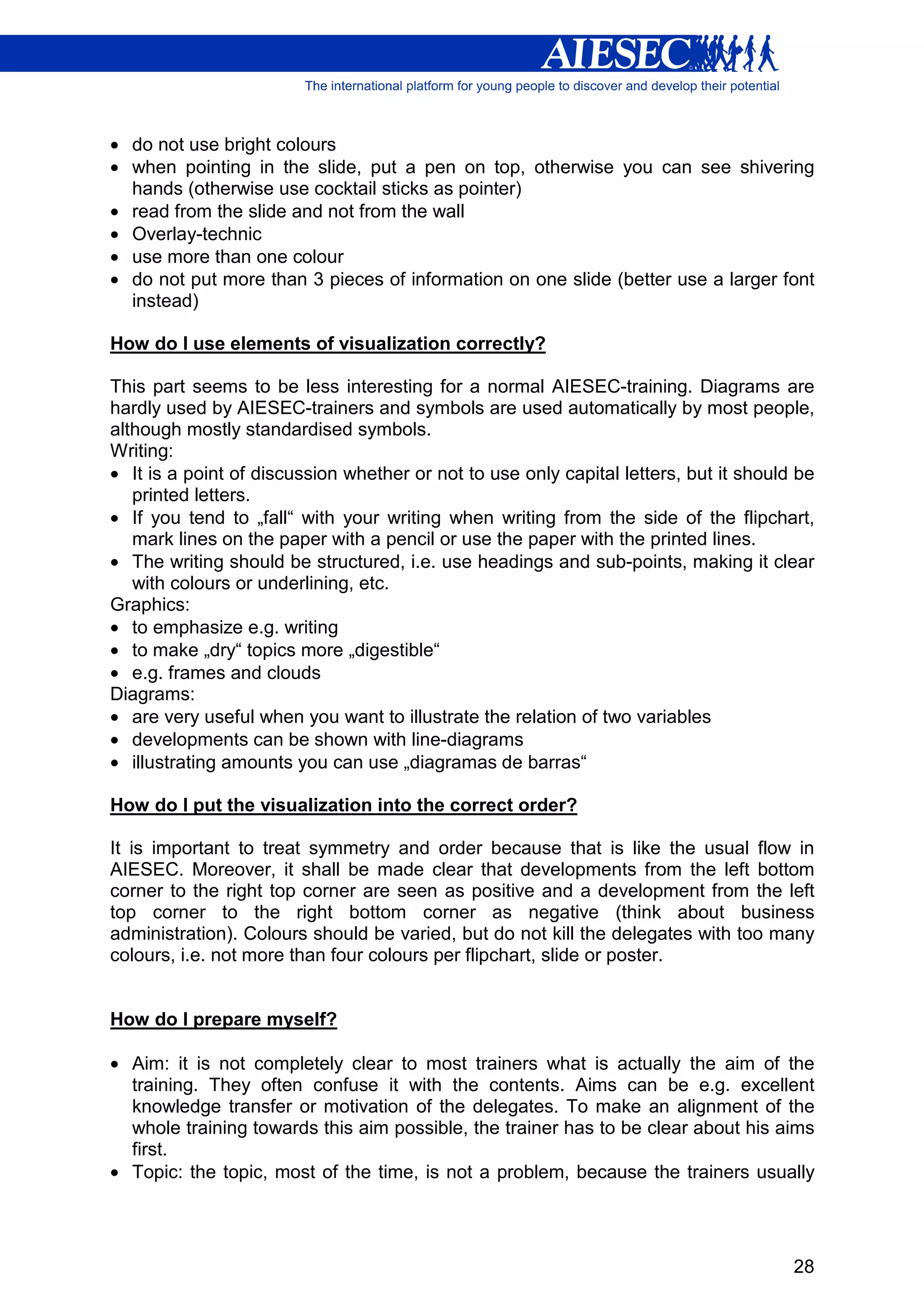 • do not use bright colours
• when pointing in the slide, put a pen on top, otherwise you can see shivering
  hands (otherwise use cocktail sticks as pointer)
• read from the slide and not from the wall
• Overlay-technic
• use more than one colour
• do not put more than 3 pieces of information on one slide (better use a larger font
  instead)

How do I use elements of visualization correctly?

This part seems to be less interesting for a normal AIESEC-training. Diagrams are
hardly used by AIESEC-trainers and symbols are used automatically by most people,
although mostly standardised symbols.
Writing:
• It is a point of discussion whether or not to use only capital letters, but it should be
   printed letters.
• If you tend to „fall“ with your writing when writing from the side of the flipchart,
   mark lines on the paper with a pencil or use the paper with the printed lines.
• The writing should be structured, i.e. use headings and sub-points, making it clear
   with colours or underlining, etc.
Graphics:
• to emphasize e.g. writing
• to make „dry“ topics more „digestible“
• e.g. frames and clouds
Diagrams:
• are very useful when you want to illustrate the relation of two variables
• developments can be shown with line-diagrams
• illustrating amounts you can use „diagramas de barras“

How do I put the visualization into the correct order?

It is important to treat symmetry and order because that is like the usual flow in
AIESEC. Moreover, it shall be made clear that developments from the left bottom
corner to the right top corner are seen as positive and a development from the left
top corner to the right bottom corner as negative (think about business
administration). Colours should be varied, but do not kill the delegates with too many
colours, i.e. not more than four colours per flipchart, slide or poster.


How do I prepare myself?

• Aim: it is not completely clear to most trainers what is actually the aim of the
  training. They often confuse it with the contents. Aims can be e.g. excellent
  knowledge transfer or motivation of the delegates. To make an alignment of the
  whole training towards this aim possible, the trainer has to be clear about his aims
  first.
• Topic: the topic, most of the time, is not a problem, because the trainers usually




                                                                                       28
 