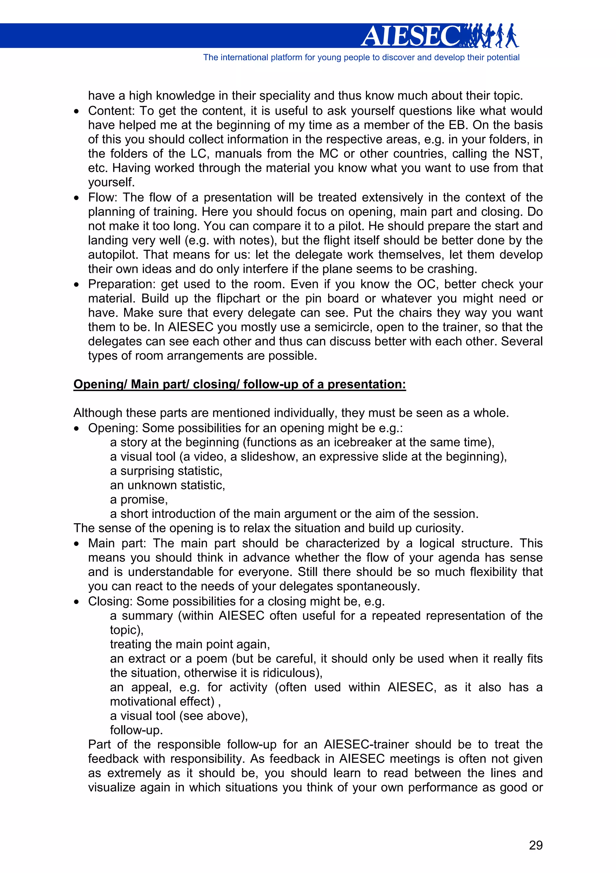 have a high knowledge in their speciality and thus know much about their topic.
• Content: To get the content, it is useful to ask yourself questions like what would
  have helped me at the beginning of my time as a member of the EB. On the basis
  of this you should collect information in the respective areas, e.g. in your folders, in
  the folders of the LC, manuals from the MC or other countries, calling the NST,
  etc. Having worked through the material you know what you want to use from that
  yourself.
• Flow: The flow of a presentation will be treated extensively in the context of the
  planning of training. Here you should focus on opening, main part and closing. Do
  not make it too long. You can compare it to a pilot. He should prepare the start and
  landing very well (e.g. with notes), but the flight itself should be better done by the
  autopilot. That means for us: let the delegate work themselves, let them develop
  their own ideas and do only interfere if the plane seems to be crashing.
• Preparation: get used to the room. Even if you know the OC, better check your
  material. Build up the flipchart or the pin board or whatever you might need or
  have. Make sure that every delegate can see. Put the chairs they way you want
  them to be. In AIESEC you mostly use a semicircle, open to the trainer, so that the
  delegates can see each other and thus can discuss better with each other. Several
  types of room arrangements are possible.

Opening/ Main part/ closing/ follow-up of a presentation:

Although these parts are mentioned individually, they must be seen as a whole.
• Opening: Some possibilities for an opening might be e.g.:
       a story at the beginning (functions as an icebreaker at the same time),
       a visual tool (a video, a slideshow, an expressive slide at the beginning),
       a surprising statistic,
       an unknown statistic,
       a promise,
       a short introduction of the main argument or the aim of the session.
The sense of the opening is to relax the situation and build up curiosity.
• Main part: The main part should be characterized by a logical structure. This
   means you should think in advance whether the flow of your agenda has sense
   and is understandable for everyone. Still there should be so much flexibility that
   you can react to the needs of your delegates spontaneously.
• Closing: Some possibilities for a closing might be, e.g.
       a summary (within AIESEC often useful for a repeated representation of the
       topic),
       treating the main point again,
       an extract or a poem (but be careful, it should only be used when it really fits
       the situation, otherwise it is ridiculous),
       an appeal, e.g. for activity (often used within AIESEC, as it also has a
       motivational effect) ,
       a visual tool (see above),
       follow-up.
   Part of the responsible follow-up for an AIESEC-trainer should be to treat the
   feedback with responsibility. As feedback in AIESEC meetings is often not given
   as extremely as it should be, you should learn to read between the lines and
   visualize again in which situations you think of your own performance as good or



                                                                                       29
 