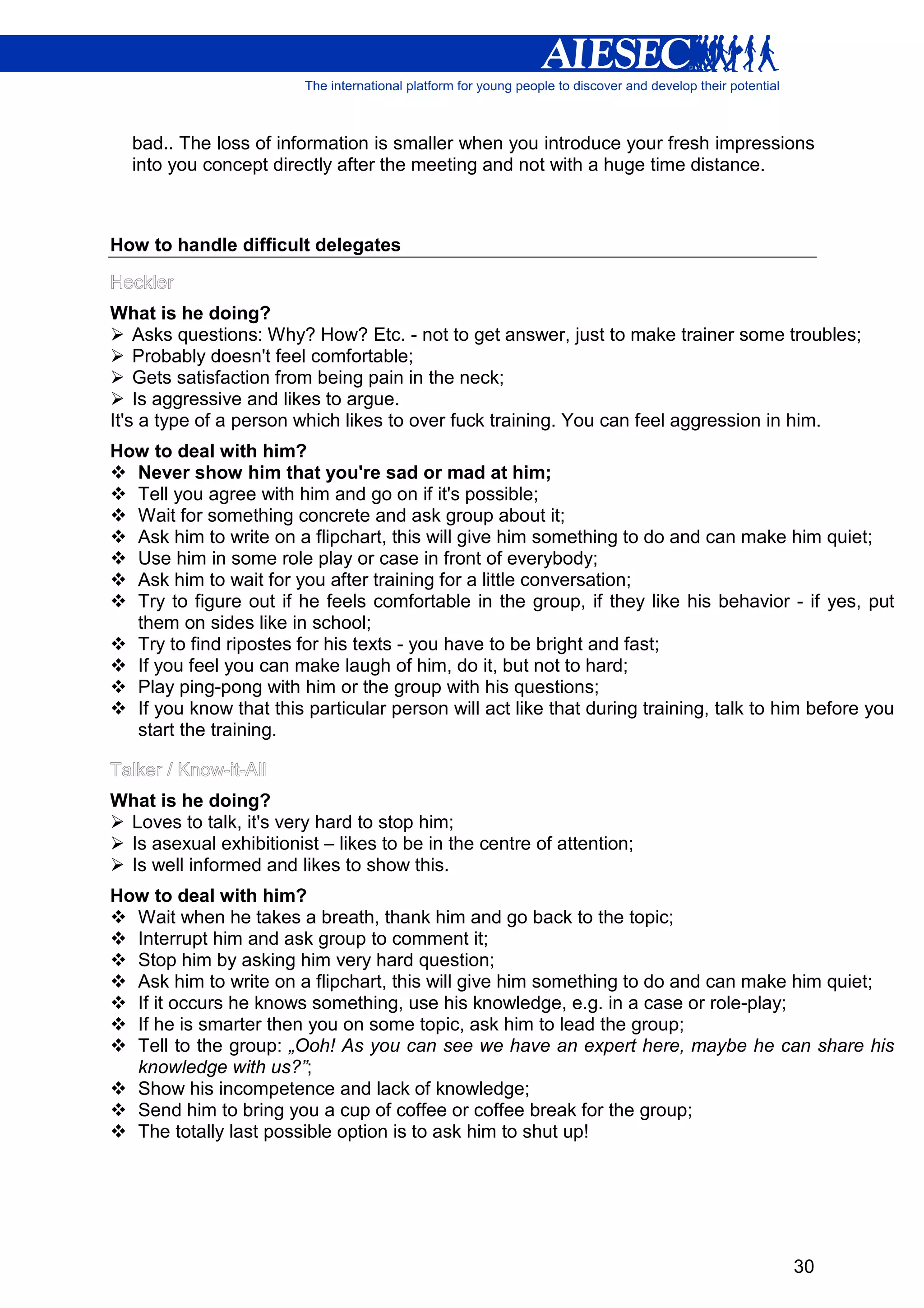 bad.. The loss of information is smaller when you introduce your fresh impressions
  into you concept directly after the meeting and not with a huge time distance.



How to handle difficult delegates


What is he doing?
    Asks questions: Why? How? Etc. - not to get answer, just to make trainer some troubles;
    Probably doesn't feel comfortable;
    Gets satisfaction from being pain in the neck;
    Is aggressive and likes to argue.
It's a type of a person which likes to over fuck training. You can feel aggression in him.
How to deal with him?
  Never show him that you're sad or mad at him;
  Tell you agree with him and go on if it's possible;
  Wait for something concrete and ask group about it;
  Ask him to write on a flipchart, this will give him something to do and can make him quiet;
  Use him in some role play or case in front of everybody;
  Ask him to wait for you after training for a little conversation;
  Try to figure out if he feels comfortable in the group, if they like his behavior - if yes, put
  them on sides like in school;
  Try to find ripostes for his texts - you have to be bright and fast;
  If you feel you can make laugh of him, do it, but not to hard;
  Play ping-pong with him or the group with his questions;
  If you know that this particular person will act like that during training, talk to him before you
  start the training.


What is he doing?
 Loves to talk, it's very hard to stop him;
 Is asexual exhibitionist – likes to be in the centre of attention;
 Is well informed and likes to show this.
How to deal with him?
  Wait when he takes a breath, thank him and go back to the topic;
  Interrupt him and ask group to comment it;
  Stop him by asking him very hard question;
  Ask him to write on a flipchart, this will give him something to do and can make him quiet;
  If it occurs he knows something, use his knowledge, e.g. in a case or role-play;
  If he is smarter then you on some topic, ask him to lead the group;
  Tell to the group: „Ooh! As you can see we have an expert here, maybe he can share his
  knowledge with us?”;
  Show his incompetence and lack of knowledge;
  Send him to bring you a cup of coffee or coffee break for the group;
  The totally last possible option is to ask him to shut up!




                                                                                       30
 