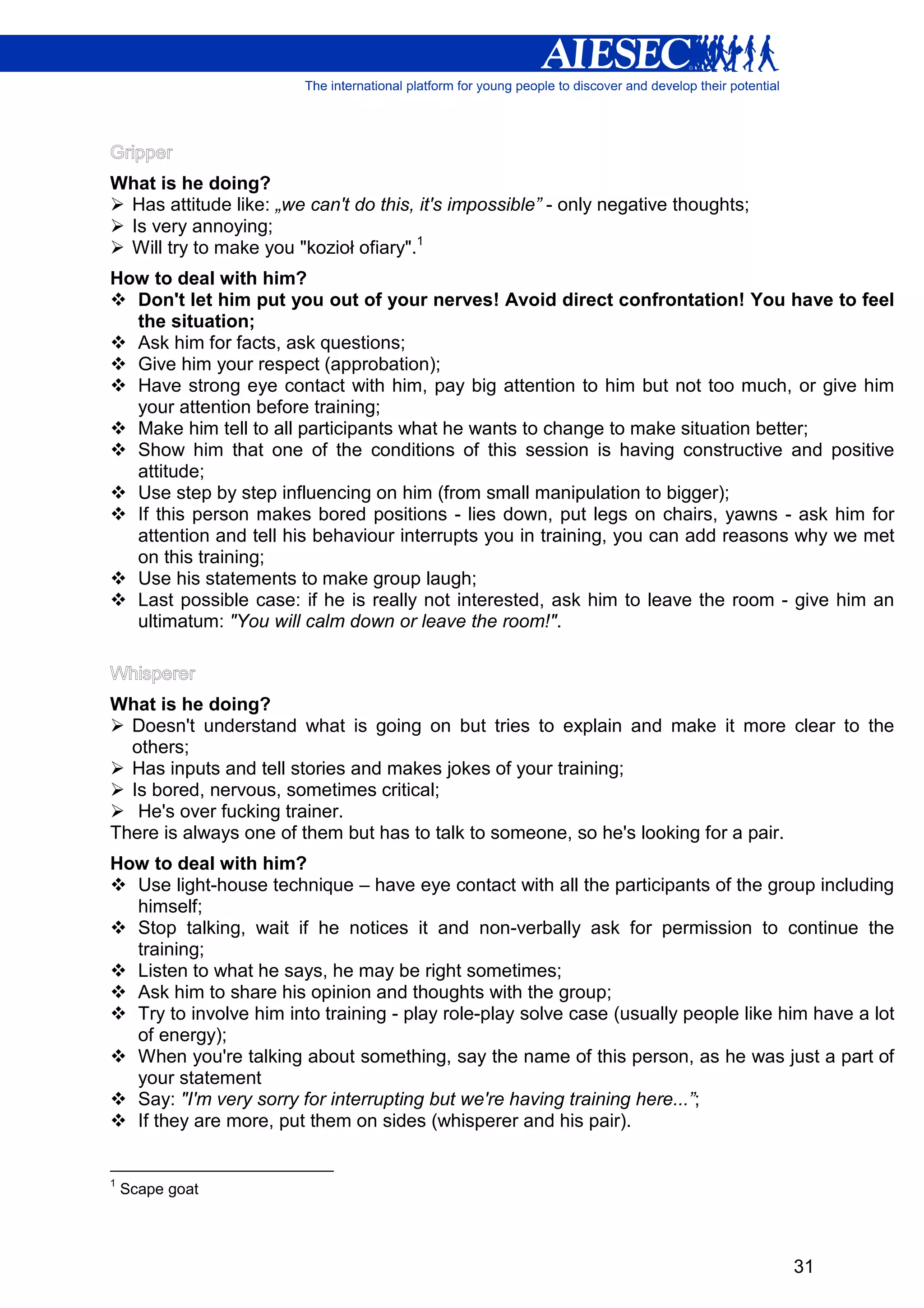 What is he doing?
 Has attitude like: „we can't do this, it's impossible” - only negative thoughts;
 Is very annoying;
 Will try to make you "kozioł ofiary".1
How to deal with him?
  Don't let him put you out of your nerves! Avoid direct confrontation! You have to feel
  the situation;
  Ask him for facts, ask questions;
  Give him your respect (approbation);
  Have strong eye contact with him, pay big attention to him but not too much, or give him
  your attention before training;
  Make him tell to all participants what he wants to change to make situation better;
  Show him that one of the conditions of this session is having constructive and positive
  attitude;
  Use step by step influencing on him (from small manipulation to bigger);
  If this person makes bored positions - lies down, put legs on chairs, yawns - ask him for
  attention and tell his behaviour interrupts you in training, you can add reasons why we met
  on this training;
  Use his statements to make group laugh;
  Last possible case: if he is really not interested, ask him to leave the room - give him an
  ultimatum: "You will calm down or leave the room!".



What is he doing?
  Doesn't understand what is going on but tries to explain and make it more clear to the
  others;
  Has inputs and tell stories and makes jokes of your training;
  Is bored, nervous, sometimes critical;
   He's over fucking trainer.
There is always one of them but has to talk to someone, so he's looking for a pair.
How to deal with him?
  Use light-house technique – have eye contact with all the participants of the group including
  himself;
  Stop talking, wait if he notices it and non-verbally ask for permission to continue the
  training;
  Listen to what he says, he may be right sometimes;
  Ask him to share his opinion and thoughts with the group;
  Try to involve him into training - play role-play solve case (usually people like him have a lot
  of energy);
  When you're talking about something, say the name of this person, as he was just a part of
  your statement
  Say: "I'm very sorry for interrupting but we're having training here...”;
  If they are more, put them on sides (whisperer and his pair).


1
    Scape goat




                                                                                     31
 