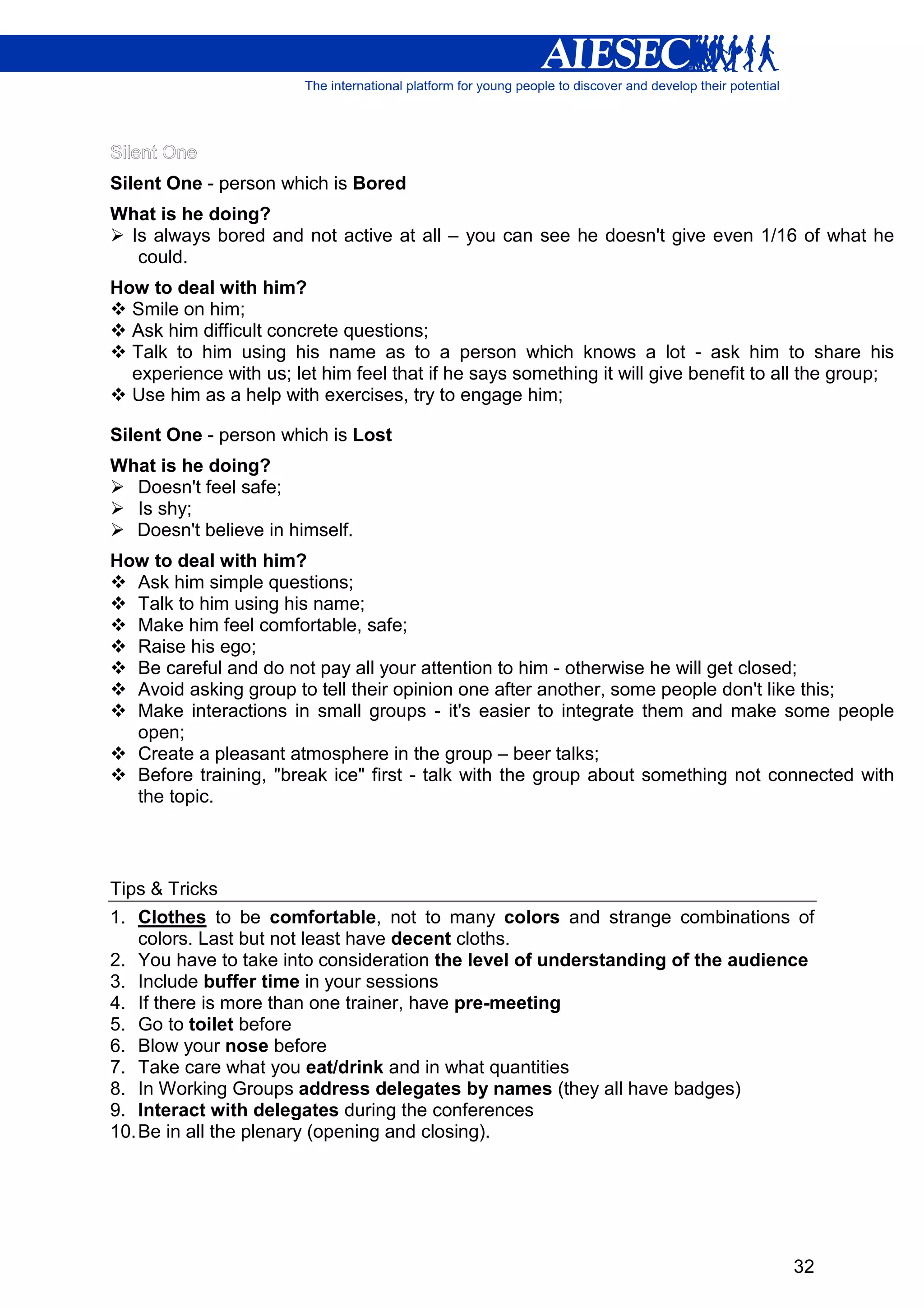 Silent One - person which is Bored
What is he doing?
 Is always bored and not active at all – you can see he doesn't give even 1/16 of what he
  could.
How to deal with him?
  Smile on him;
  Ask him difficult concrete questions;
  Talk to him using his name as to a person which knows a lot - ask him to share his
  experience with us; let him feel that if he says something it will give benefit to all the group;
  Use him as a help with exercises, try to engage him;

Silent One - person which is Lost
What is he doing?
  Doesn't feel safe;
  Is shy;
  Doesn't believe in himself.
How to deal with him?
  Ask him simple questions;
  Talk to him using his name;
  Make him feel comfortable, safe;
  Raise his ego;
  Be careful and do not pay all your attention to him - otherwise he will get closed;
  Avoid asking group to tell their opinion one after another, some people don't like this;
  Make interactions in small groups - it's easier to integrate them and make some people
  open;
  Create a pleasant atmosphere in the group – beer talks;
  Before training, "break ice" first - talk with the group about something not connected with
  the topic.



Tips & Tricks
1. Clothes to be comfortable, not to many colors and strange combinations of
    colors. Last but not least have decent cloths.
2. You have to take into consideration the level of understanding of the audience
3. Include buffer time in your sessions
4. If there is more than one trainer, have pre-meeting
5. Go to toilet before
6. Blow your nose before
7. Take care what you eat/drink and in what quantities
8. In Working Groups address delegates by names (they all have badges)
9. Interact with delegates during the conferences
10. Be in all the plenary (opening and closing).




                                                                                      32
 