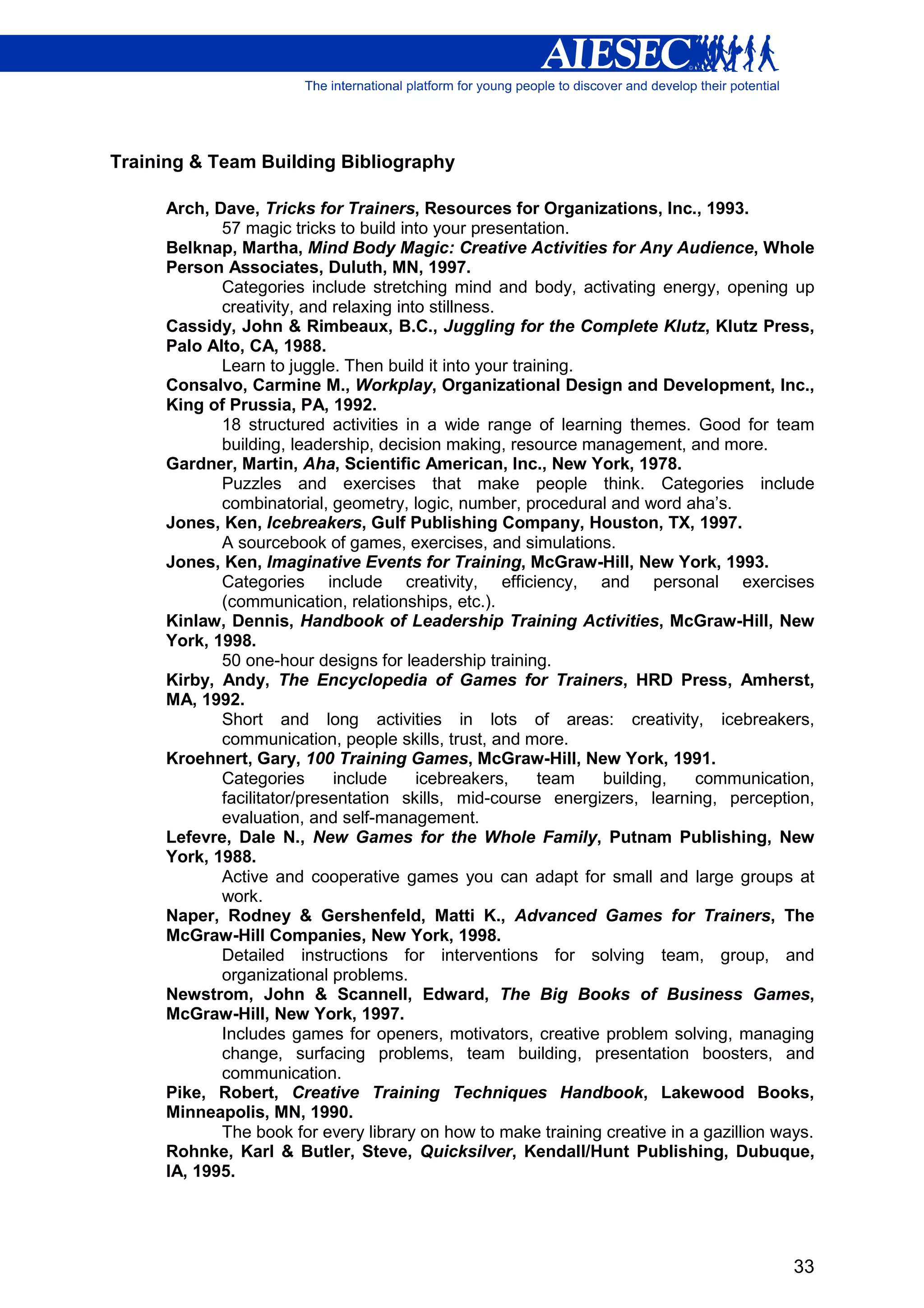 Training & Team Building Bibliography

     Arch, Dave, Tricks for Trainers, Resources for Organizations, Inc., 1993.
            57 magic tricks to build into your presentation.
     Belknap, Martha, Mind Body Magic: Creative Activities for Any Audience, Whole
     Person Associates, Duluth, MN, 1997.
            Categories include stretching mind and body, activating energy, opening up
            creativity, and relaxing into stillness.
     Cassidy, John & Rimbeaux, B.C., Juggling for the Complete Klutz, Klutz Press,
     Palo Alto, CA, 1988.
            Learn to juggle. Then build it into your training.
     Consalvo, Carmine M., Workplay, Organizational Design and Development, Inc.,
     King of Prussia, PA, 1992.
            18 structured activities in a wide range of learning themes. Good for team
            building, leadership, decision making, resource management, and more.
     Gardner, Martin, Aha, Scientific American, Inc., New York, 1978.
            Puzzles and exercises that make people think. Categories include
            combinatorial, geometry, logic, number, procedural and word aha’s.
     Jones, Ken, Icebreakers, Gulf Publishing Company, Houston, TX, 1997.
            A sourcebook of games, exercises, and simulations.
     Jones, Ken, Imaginative Events for Training, McGraw-Hill, New York, 1993.
            Categories include creativity, efficiency, and personal exercises
            (communication, relationships, etc.).
     Kinlaw, Dennis, Handbook of Leadership Training Activities, McGraw-Hill, New
     York, 1998.
            50 one-hour designs for leadership training.
     Kirby, Andy, The Encyclopedia of Games for Trainers, HRD Press, Amherst,
     MA, 1992.
            Short and long activities in lots of areas: creativity, icebreakers,
            communication, people skills, trust, and more.
     Kroehnert, Gary, 100 Training Games, McGraw-Hill, New York, 1991.
            Categories      include     icebreakers,     team  building,    communication,
            facilitator/presentation skills, mid-course energizers, learning, perception,
            evaluation, and self-management.
     Lefevre, Dale N., New Games for the Whole Family, Putnam Publishing, New
     York, 1988.
            Active and cooperative games you can adapt for small and large groups at
            work.
     Naper, Rodney & Gershenfeld, Matti K., Advanced Games for Trainers, The
     McGraw-Hill Companies, New York, 1998.
            Detailed instructions for interventions for solving team, group, and
            organizational problems.
     Newstrom, John & Scannell, Edward, The Big Books of Business Games,
     McGraw-Hill, New York, 1997.
            Includes games for openers, motivators, creative problem solving, managing
            change, surfacing problems, team building, presentation boosters, and
            communication.
     Pike, Robert, Creative Training Techniques Handbook, Lakewood Books,
     Minneapolis, MN, 1990.
            The book for every library on how to make training creative in a gazillion ways.
     Rohnke, Karl & Butler, Steve, Quicksilver, Kendall/Hunt Publishing, Dubuque,
     IA, 1995.




                                                                                         33
 
