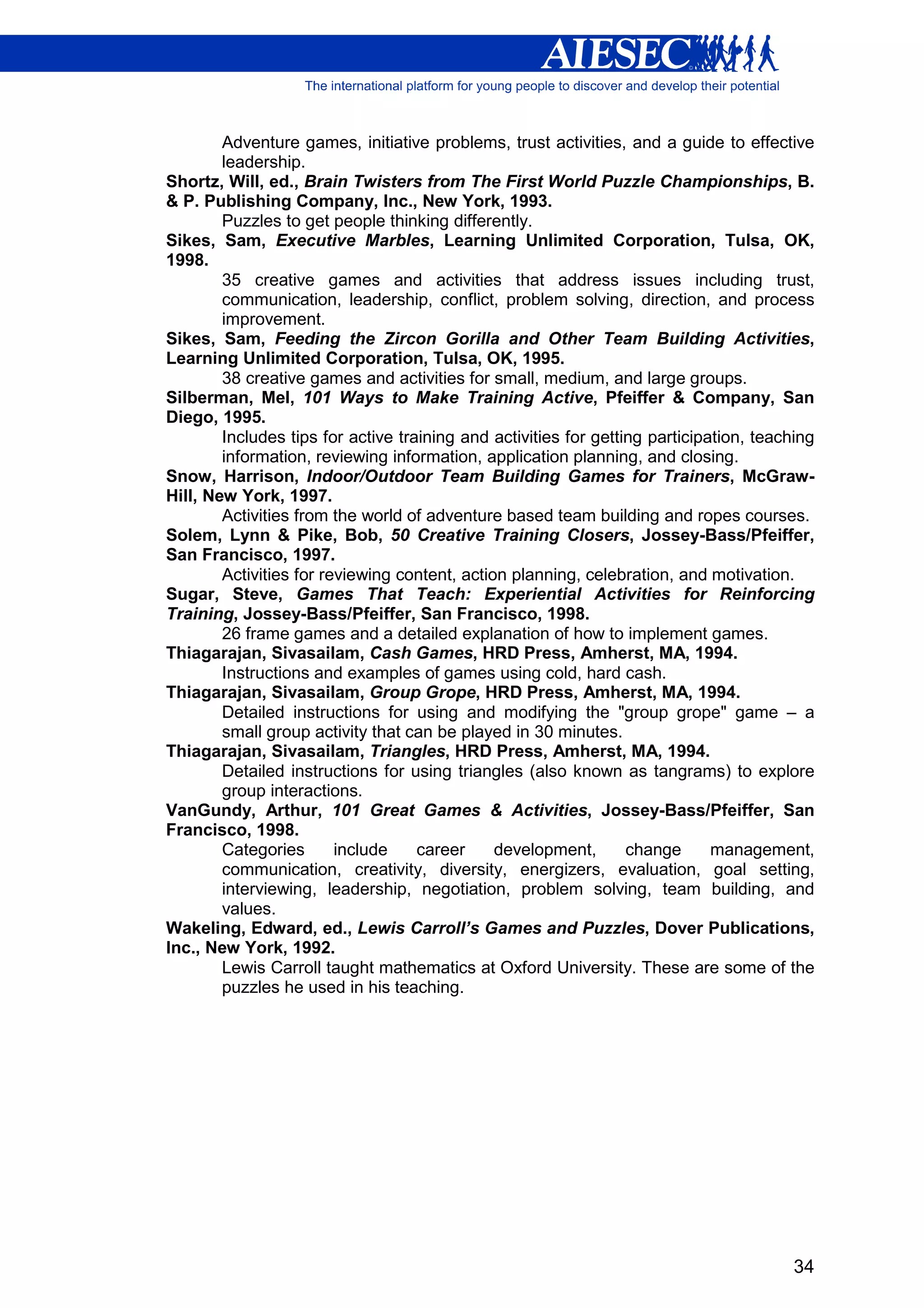 Adventure games, initiative problems, trust activities, and a guide to effective
        leadership.
Shortz, Will, ed., Brain Twisters from The First World Puzzle Championships, B.
& P. Publishing Company, Inc., New York, 1993.
        Puzzles to get people thinking differently.
Sikes, Sam, Executive Marbles, Learning Unlimited Corporation, Tulsa, OK,
1998.
        35 creative games and activities that address issues including trust,
        communication, leadership, conflict, problem solving, direction, and process
        improvement.
Sikes, Sam, Feeding the Zircon Gorilla and Other Team Building Activities,
Learning Unlimited Corporation, Tulsa, OK, 1995.
        38 creative games and activities for small, medium, and large groups.
Silberman, Mel, 101 Ways to Make Training Active, Pfeiffer & Company, San
Diego, 1995.
        Includes tips for active training and activities for getting participation, teaching
        information, reviewing information, application planning, and closing.
Snow, Harrison, Indoor/Outdoor Team Building Games for Trainers, McGraw-
Hill, New York, 1997.
        Activities from the world of adventure based team building and ropes courses.
Solem, Lynn & Pike, Bob, 50 Creative Training Closers, Jossey-Bass/Pfeiffer,
San Francisco, 1997.
        Activities for reviewing content, action planning, celebration, and motivation.
Sugar, Steve, Games That Teach: Experiential Activities for Reinforcing
Training, Jossey-Bass/Pfeiffer, San Francisco, 1998.
        26 frame games and a detailed explanation of how to implement games.
Thiagarajan, Sivasailam, Cash Games, HRD Press, Amherst, MA, 1994.
        Instructions and examples of games using cold, hard cash.
Thiagarajan, Sivasailam, Group Grope, HRD Press, Amherst, MA, 1994.
        Detailed instructions for using and modifying the "group grope" game – a
        small group activity that can be played in 30 minutes.
Thiagarajan, Sivasailam, Triangles, HRD Press, Amherst, MA, 1994.
        Detailed instructions for using triangles (also known as tangrams) to explore
        group interactions.
VanGundy, Arthur, 101 Great Games & Activities, Jossey-Bass/Pfeiffer, San
Francisco, 1998.
        Categories       include    career     development,       change      management,
        communication, creativity, diversity, energizers, evaluation, goal setting,
        interviewing, leadership, negotiation, problem solving, team building, and
        values.
Wakeling, Edward, ed., Lewis Carroll’s Games and Puzzles, Dover Publications,
Inc., New York, 1992.
        Lewis Carroll taught mathematics at Oxford University. These are some of the
        puzzles he used in his teaching.




                                                                                         34
 