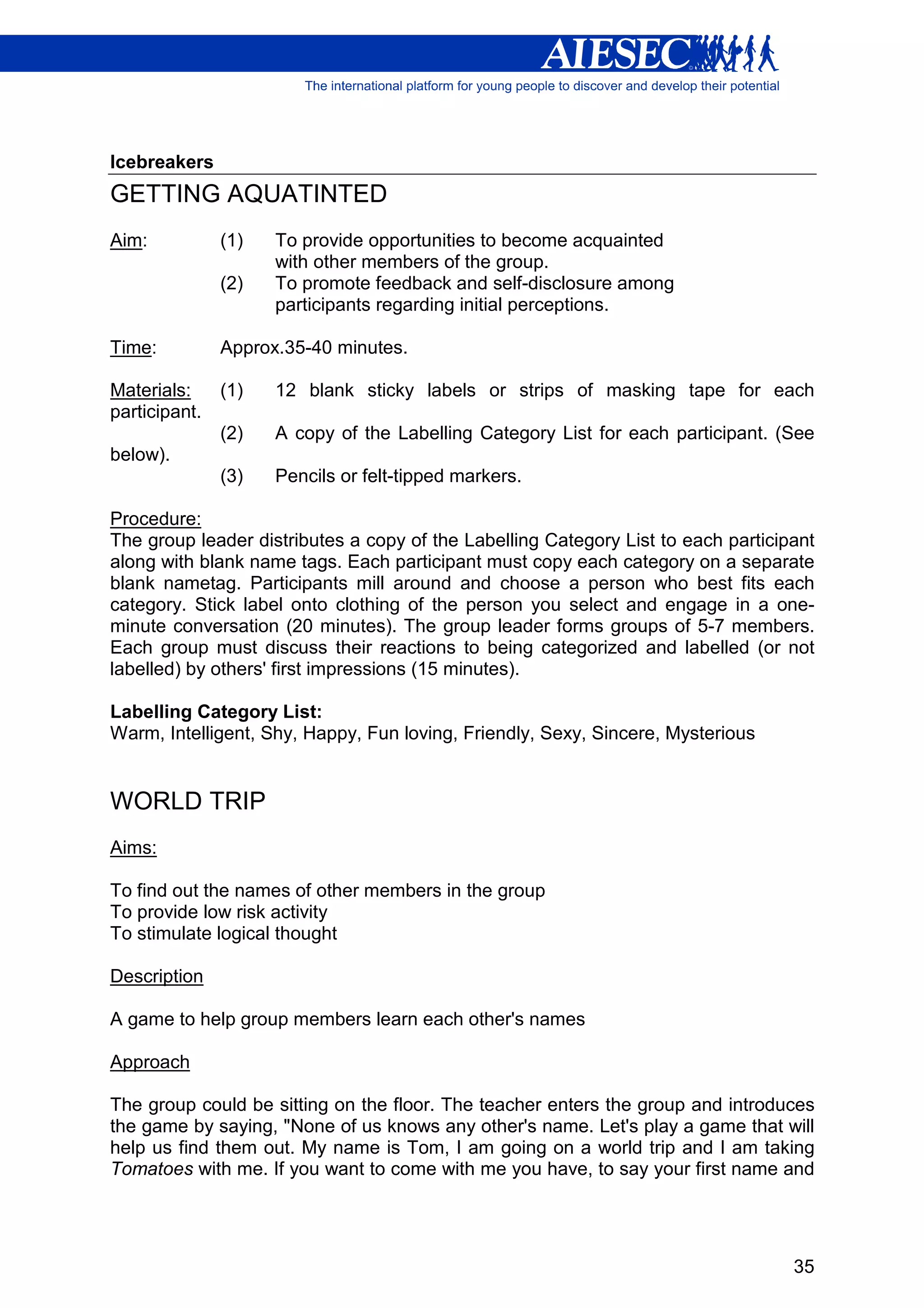 Icebreakers
GETTING AQUATINTED
Aim:           (1)   To provide opportunities to become acquainted
                     with other members of the group.
               (2)   To promote feedback and self-disclosure among
                     participants regarding initial perceptions.

Time:          Approx.35-40 minutes.

Materials:     (1)   12 blank sticky labels or strips of masking tape for each
participant.
               (2)   A copy of the Labelling Category List for each participant. (See
below).
               (3)   Pencils or felt-tipped markers.

Procedure:
The group leader distributes a copy of the Labelling Category List to each participant
along with blank name tags. Each participant must copy each category on a separate
blank nametag. Participants mill around and choose a person who best fits each
category. Stick label onto clothing of the person you select and engage in a one-
minute conversation (20 minutes). The group leader forms groups of 5-7 members.
Each group must discuss their reactions to being categorized and labelled (or not
labelled) by others' first impressions (15 minutes).

Labelling Category List:
Warm, Intelligent, Shy, Happy, Fun loving, Friendly, Sexy, Sincere, Mysterious


WORLD TRIP
Aims:

To find out the names of other members in the group
To provide low risk activity
To stimulate logical thought

Description

A game to help group members learn each other's names

Approach

The group could be sitting on the floor. The teacher enters the group and introduces
the game by saying, "None of us knows any other's name. Let's play a game that will
help us find them out. My name is Tom, I am going on a world trip and I am taking
Tomatoes with me. If you want to come with me you have, to say your first name and




                                                                                   35
 