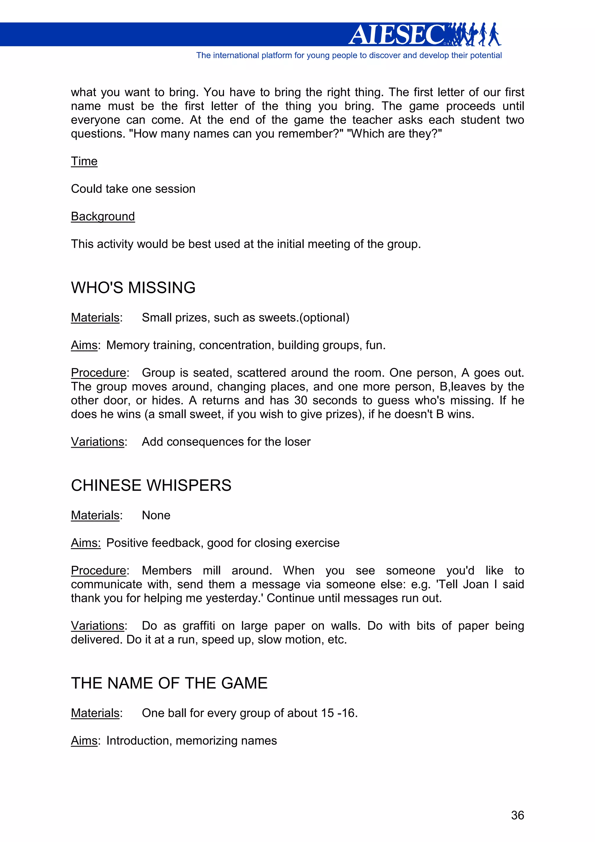 what you want to bring. You have to bring the right thing. The first letter of our first
name must be the first letter of the thing you bring. The game proceeds until
everyone can come. At the end of the game the teacher asks each student two
questions. "How many names can you remember?" "Which are they?"

Time

Could take one session

Background

This activity would be best used at the initial meeting of the group.


WHO'S MISSING
Materials:    Small prizes, such as sweets.(optional)

Aims: Memory training, concentration, building groups, fun.

Procedure: Group is seated, scattered around the room. One person, A goes out.
The group moves around, changing places, and one more person, B,leaves by the
other door, or hides. A returns and has 30 seconds to guess who's missing. If he
does he wins (a small sweet, if you wish to give prizes), if he doesn't B wins.

Variations:   Add consequences for the loser


CHINESE WHISPERS
Materials:    None

Aims: Positive feedback, good for closing exercise

Procedure: Members mill around. When you see someone you'd like to
communicate with, send them a message via someone else: e.g. 'Tell Joan I said
thank you for helping me yesterday.' Continue until messages run out.

Variations: Do as graffiti on large paper on walls. Do with bits of paper being
delivered. Do it at a run, speed up, slow motion, etc.


THE NAME OF THE GAME
Materials:    One ball for every group of about 15 -16.

Aims: Introduction, memorizing names




                                                                                     36
 