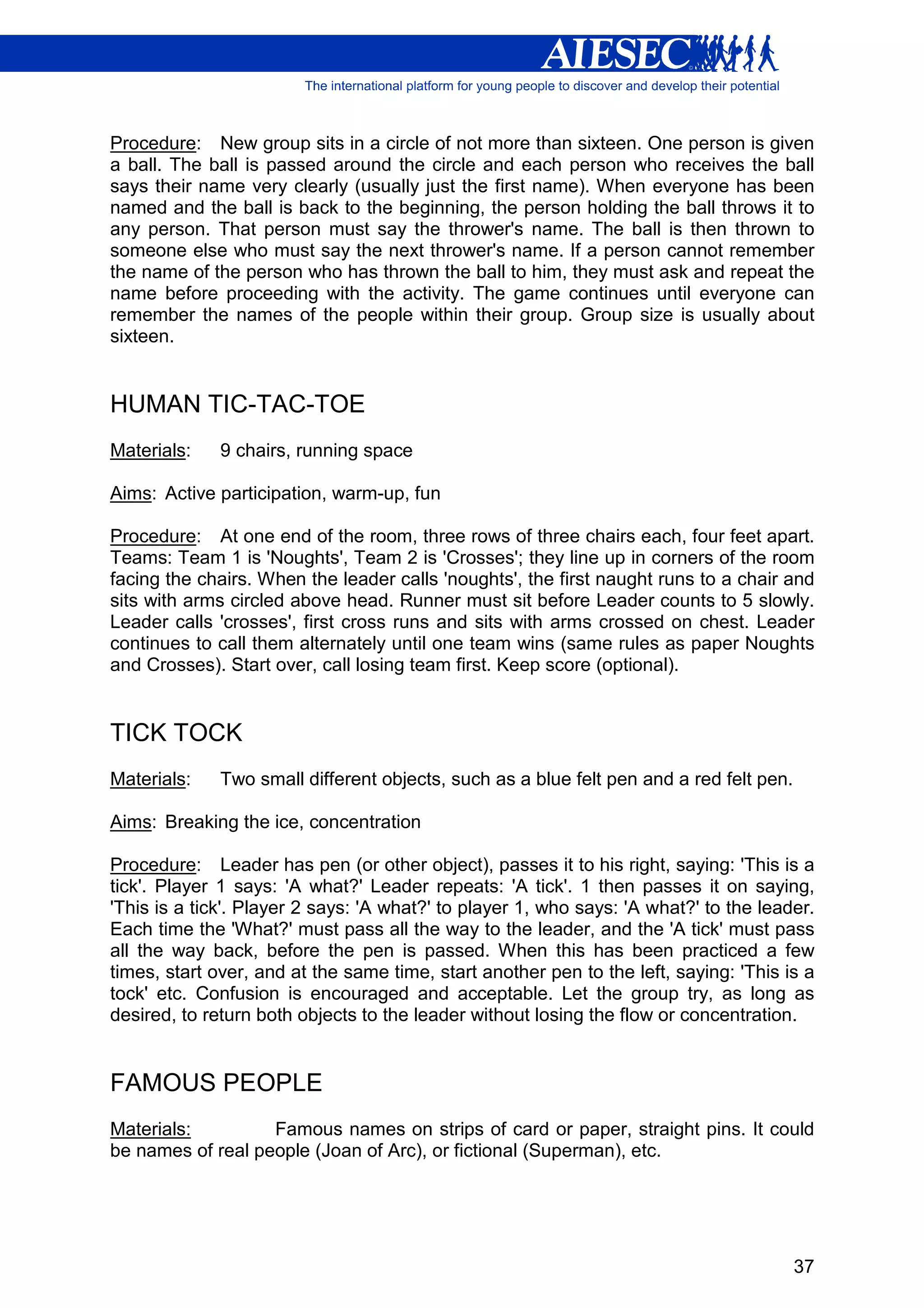Procedure: New group sits in a circle of not more than sixteen. One person is given
a ball. The ball is passed around the circle and each person who receives the ball
says their name very clearly (usually just the first name). When everyone has been
named and the ball is back to the beginning, the person holding the ball throws it to
any person. That person must say the thrower's name. The ball is then thrown to
someone else who must say the next thrower's name. If a person cannot remember
the name of the person who has thrown the ball to him, they must ask and repeat the
name before proceeding with the activity. The game continues until everyone can
remember the names of the people within their group. Group size is usually about
sixteen.


HUMAN TIC-TAC-TOE
Materials:    9 chairs, running space

Aims: Active participation, warm-up, fun

Procedure: At one end of the room, three rows of three chairs each, four feet apart.
Teams: Team 1 is 'Noughts', Team 2 is 'Crosses'; they line up in corners of the room
facing the chairs. When the leader calls 'noughts', the first naught runs to a chair and
sits with arms circled above head. Runner must sit before Leader counts to 5 slowly.
Leader calls 'crosses', first cross runs and sits with arms crossed on chest. Leader
continues to call them alternately until one team wins (same rules as paper Noughts
and Crosses). Start over, call losing team first. Keep score (optional).


TICK TOCK
Materials:    Two small different objects, such as a blue felt pen and a red felt pen.

Aims: Breaking the ice, concentration

Procedure: Leader has pen (or other object), passes it to his right, saying: 'This is a
tick'. Player 1 says: 'A what?' Leader repeats: 'A tick'. 1 then passes it on saying,
'This is a tick'. Player 2 says: 'A what?' to player 1, who says: 'A what?' to the leader.
Each time the 'What?' must pass all the way to the leader, and the 'A tick' must pass
all the way back, before the pen is passed. When this has been practiced a few
times, start over, and at the same time, start another pen to the left, saying: 'This is a
tock' etc. Confusion is encouraged and acceptable. Let the group try, as long as
desired, to return both objects to the leader without losing the flow or concentration.


FAMOUS PEOPLE
Materials:         Famous names on strips of card or paper, straight pins. It could
be names of real people (Joan of Arc), or fictional (Superman), etc.




                                                                                         37
 