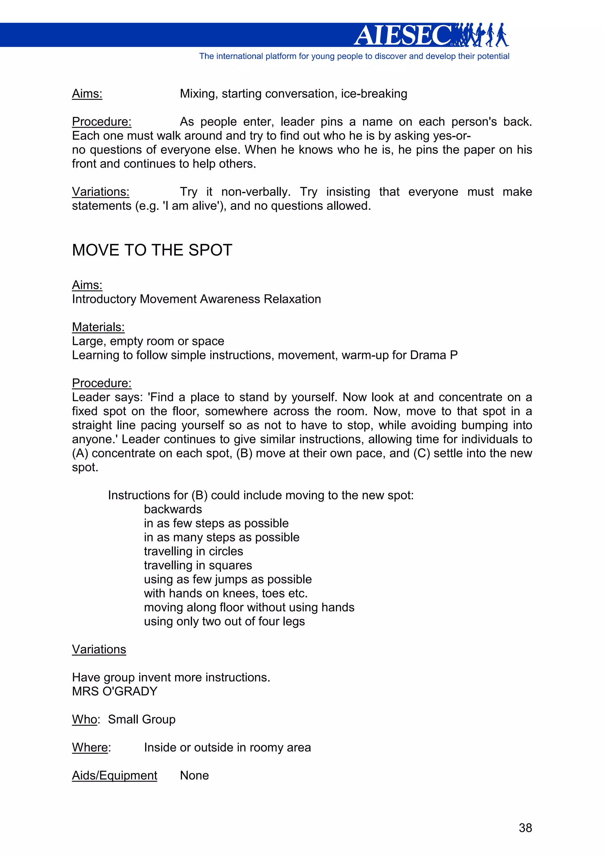 Aims:                Mixing, starting conversation, ice-breaking

Procedure:          As people enter, leader pins a name on each person's back.
Each one must walk around and try to find out who he is by asking yes-or-
no questions of everyone else. When he knows who he is, he pins the paper on his
front and continues to help others.

Variations:          Try it non-verbally. Try insisting that everyone must make
statements (e.g. 'I am alive'), and no questions allowed.


MOVE TO THE SPOT

Aims:
Introductory Movement Awareness Relaxation

Materials:
Large, empty room or space
Learning to follow simple instructions, movement, warm-up for Drama P

Procedure:
Leader says: 'Find a place to stand by yourself. Now look at and concentrate on a
fixed spot on the floor, somewhere across the room. Now, move to that spot in a
straight line pacing yourself so as not to have to stop, while avoiding bumping into
anyone.' Leader continues to give similar instructions, allowing time for individuals to
(A) concentrate on each spot, (B) move at their own pace, and (C) settle into the new
spot.

        Instructions for (B) could include moving to the new spot:
               backwards
               in as few steps as possible
               in as many steps as possible
               travelling in circles
               travelling in squares
               using as few jumps as possible
               with hands on knees, toes etc.
               moving along floor without using hands
               using only two out of four legs

Variations

Have group invent more instructions.
MRS O'GRADY

Who: Small Group

Where:        Inside or outside in roomy area

Aids/Equipment       None



                                                                                     38
 