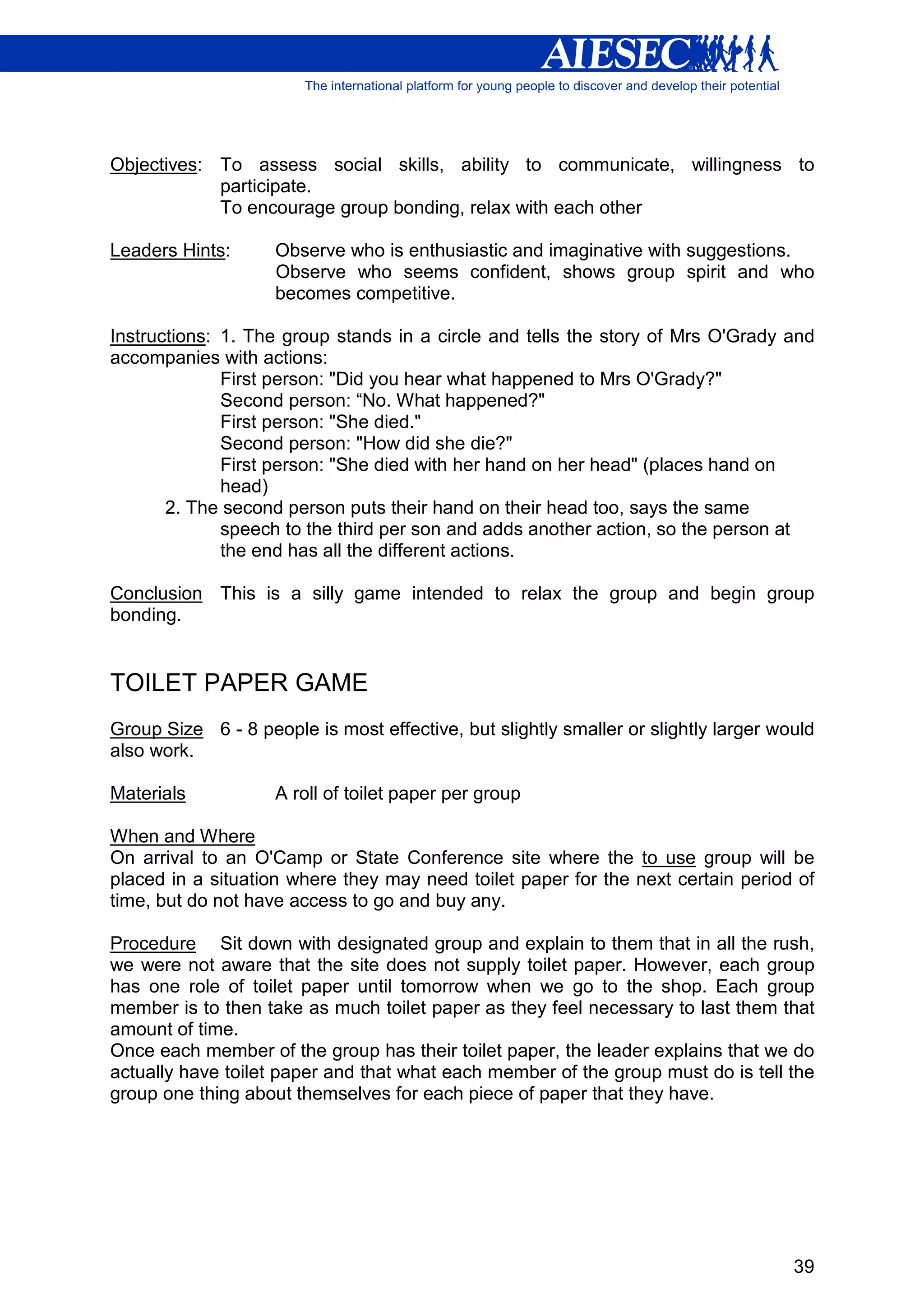 Objectives: To assess social skills, ability to communicate, willingness to
            participate.
            To encourage group bonding, relax with each other

Leaders Hints:      Observe who is enthusiastic and imaginative with suggestions.
                    Observe who seems confident, shows group spirit and who
                    becomes competitive.

Instructions: 1. The group stands in a circle and tells the story of Mrs O'Grady and
accompanies with actions:
              First person: "Did you hear what happened to Mrs O'Grady?"
              Second person: “No. What happened?"
              First person: "She died."
              Second person: "How did she die?"
              First person: "She died with her hand on her head" (places hand on
              head)
       2. The second person puts their hand on their head too, says the same
              speech to the third per son and adds another action, so the person at
              the end has all the different actions.

Conclusion This is a silly game intended to relax the group and begin group
bonding.


TOILET PAPER GAME
Group Size 6 - 8 people is most effective, but slightly smaller or slightly larger would
also work.

Materials           A roll of toilet paper per group

When and Where
On arrival to an O'Camp or State Conference site where the to use group will be
placed in a situation where they may need toilet paper for the next certain period of
time, but do not have access to go and buy any.

Procedure Sit down with designated group and explain to them that in all the rush,
we were not aware that the site does not supply toilet paper. However, each group
has one role of toilet paper until tomorrow when we go to the shop. Each group
member is to then take as much toilet paper as they feel necessary to last them that
amount of time.
Once each member of the group has their toilet paper, the leader explains that we do
actually have toilet paper and that what each member of the group must do is tell the
group one thing about themselves for each piece of paper that they have.




                                                                                     39
 