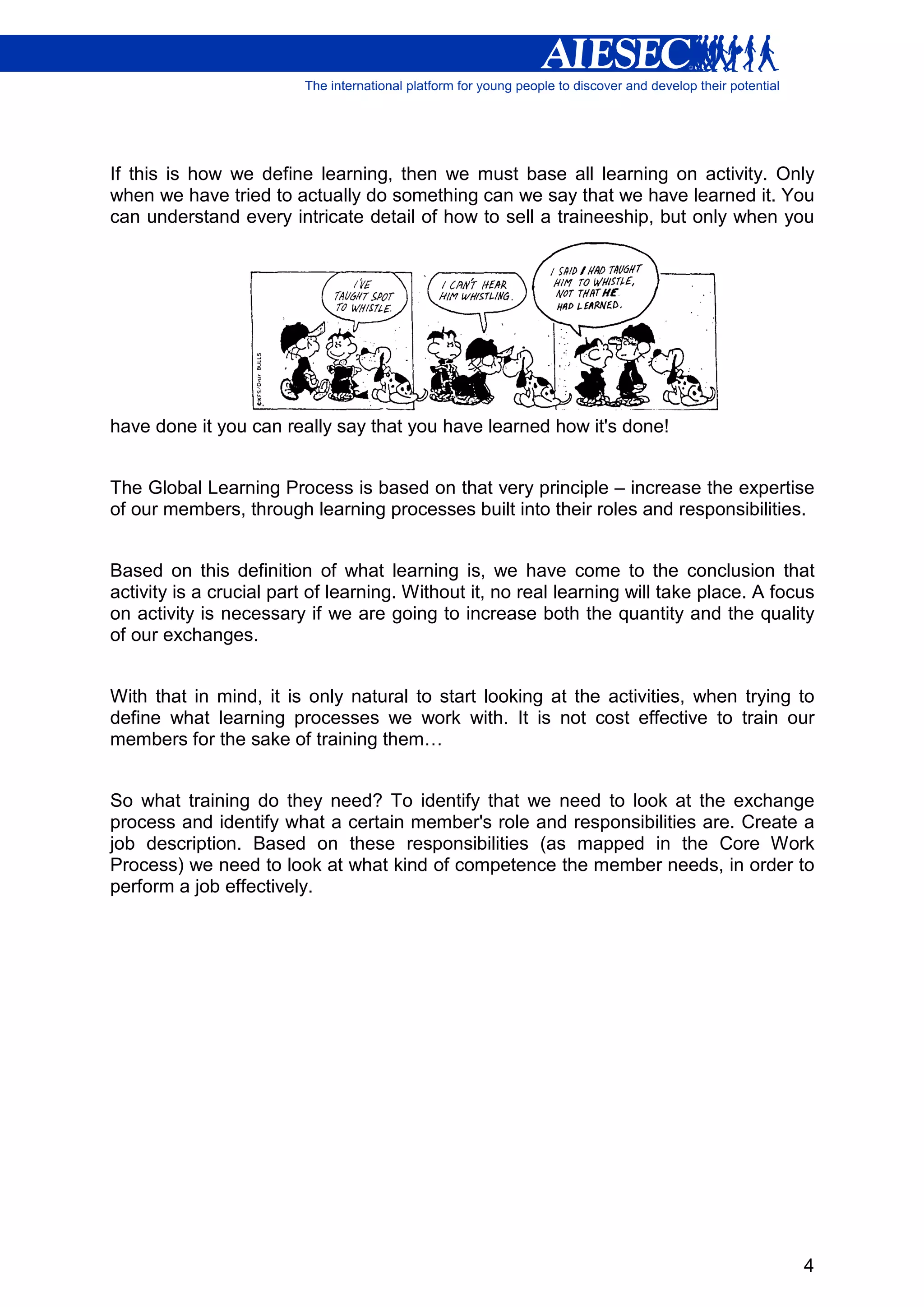 If this is how we define learning, then we must base all learning on activity. Only
when we have tried to actually do something can we say that we have learned it. You
can understand every intricate detail of how to sell a traineeship, but only when you




have done it you can really say that you have learned how it's done!


The Global Learning Process is based on that very principle – increase the expertise
of our members, through learning processes built into their roles and responsibilities.


Based on this definition of what learning is, we have come to the conclusion that
activity is a crucial part of learning. Without it, no real learning will take place. A focus
on activity is necessary if we are going to increase both the quantity and the quality
of our exchanges.


With that in mind, it is only natural to start looking at the activities, when trying to
define what learning processes we work with. It is not cost effective to train our
members for the sake of training them…


So what training do they need? To identify that we need to look at the exchange
process and identify what a certain member's role and responsibilities are. Create a
job description. Based on these responsibilities (as mapped in the Core Work
Process) we need to look at what kind of competence the member needs, in order to
perform a job effectively.




                                                                                           4
 