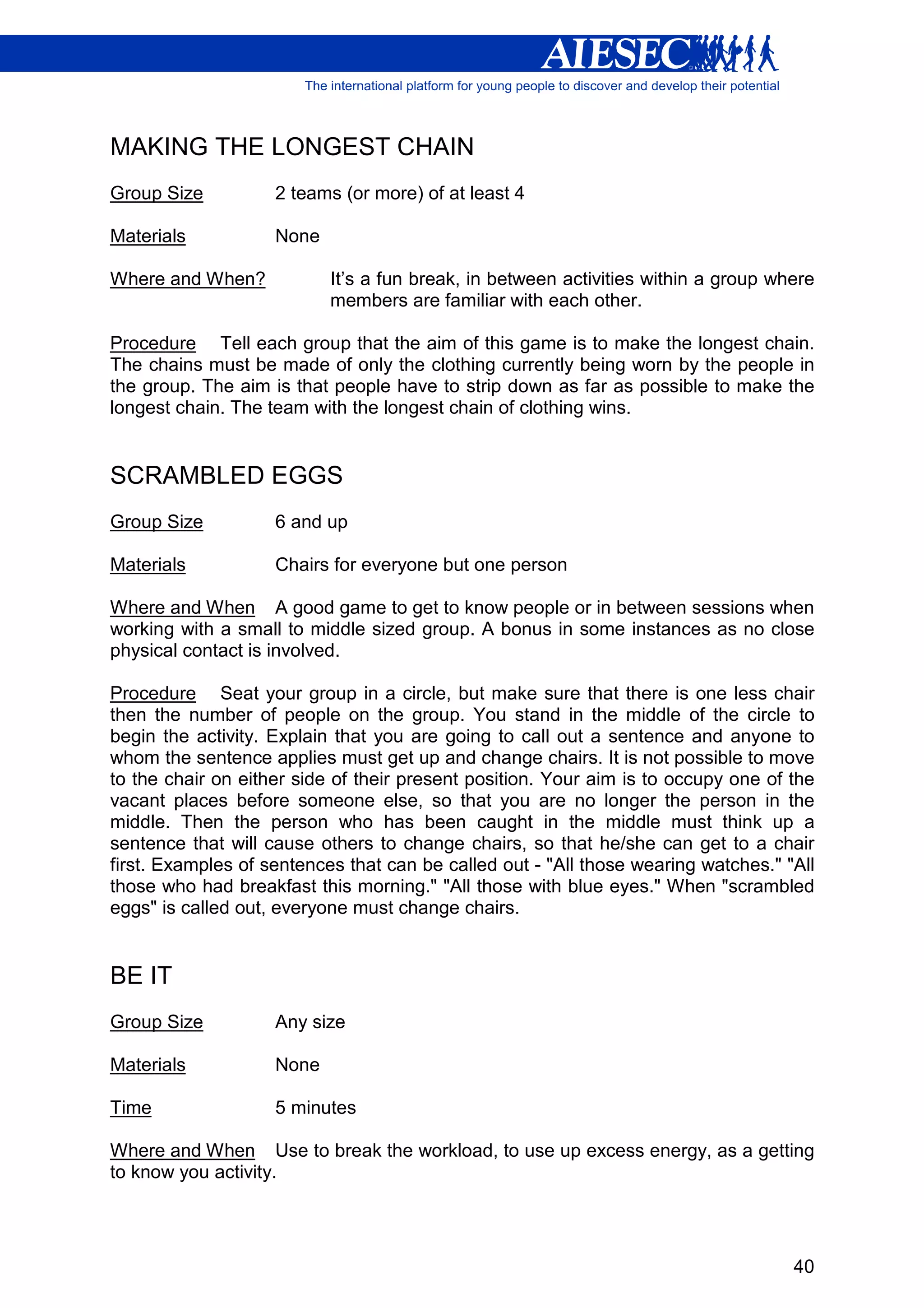 MAKING THE LONGEST CHAIN
Group Size          2 teams (or more) of at least 4

Materials           None

Where and When?            It’s a fun break, in between activities within a group where
                           members are familiar with each other.

Procedure Tell each group that the aim of this game is to make the longest chain.
The chains must be made of only the clothing currently being worn by the people in
the group. The aim is that people have to strip down as far as possible to make the
longest chain. The team with the longest chain of clothing wins.


SCRAMBLED EGGS
Group Size          6 and up

Materials           Chairs for everyone but one person

Where and When A good game to get to know people or in between sessions when
working with a small to middle sized group. A bonus in some instances as no close
physical contact is involved.

Procedure Seat your group in a circle, but make sure that there is one less chair
then the number of people on the group. You stand in the middle of the circle to
begin the activity. Explain that you are going to call out a sentence and anyone to
whom the sentence applies must get up and change chairs. It is not possible to move
to the chair on either side of their present position. Your aim is to occupy one of the
vacant places before someone else, so that you are no longer the person in the
middle. Then the person who has been caught in the middle must think up a
sentence that will cause others to change chairs, so that he/she can get to a chair
first. Examples of sentences that can be called out - "All those wearing watches." "All
those who had breakfast this morning." "All those with blue eyes." When "scrambled
eggs" is called out, everyone must change chairs.


BE IT
Group Size          Any size

Materials           None

Time                5 minutes

Where and When Use to break the workload, to use up excess energy, as a getting
to know you activity.




                                                                                    40
 