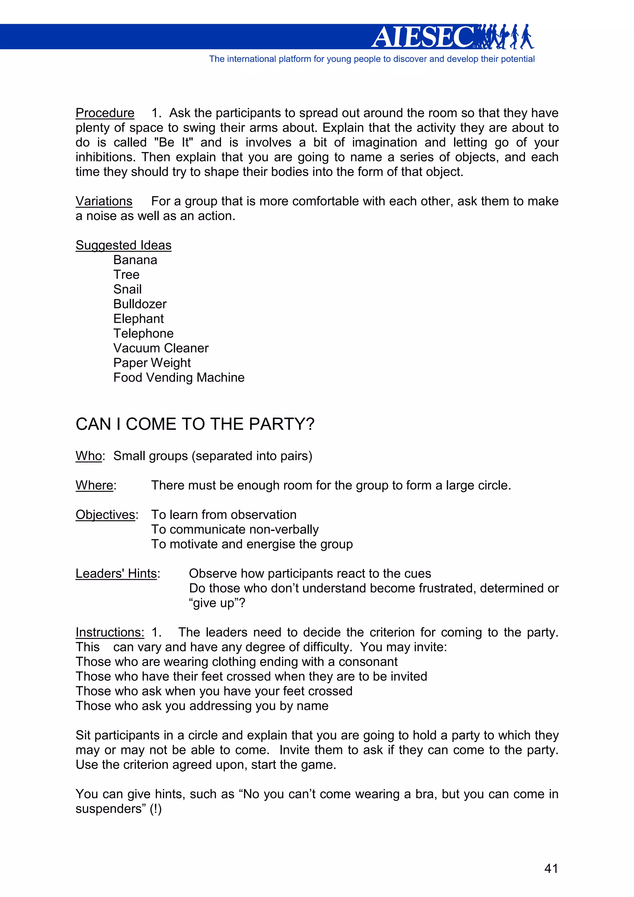Procedure 1. Ask the participants to spread out around the room so that they have
plenty of space to swing their arms about. Explain that the activity they are about to
do is called "Be It" and is involves a bit of imagination and letting go of your
inhibitions. Then explain that you are going to name a series of objects, and each
time they should try to shape their bodies into the form of that object.

Variations For a group that is more comfortable with each other, ask them to make
a noise as well as an action.

Suggested Ideas
     Banana
     Tree
     Snail
     Bulldozer
     Elephant
     Telephone
     Vacuum Cleaner
     Paper Weight
     Food Vending Machine


CAN I COME TO THE PARTY?
Who: Small groups (separated into pairs)

Where:       There must be enough room for the group to form a large circle.

Objectives: To learn from observation
            To communicate non-verbally
            To motivate and energise the group

Leaders' Hints:     Observe how participants react to the cues
                    Do those who don’t understand become frustrated, determined or
                    “give up”?

Instructions: 1. The leaders need to decide the criterion for coming to the party.
This can vary and have any degree of difficulty. You may invite:
Those who are wearing clothing ending with a consonant
Those who have their feet crossed when they are to be invited
Those who ask when you have your feet crossed
Those who ask you addressing you by name

Sit participants in a circle and explain that you are going to hold a party to which they
may or may not be able to come. Invite them to ask if they can come to the party.
Use the criterion agreed upon, start the game.

You can give hints, such as “No you can’t come wearing a bra, but you can come in
suspenders” (!)



                                                                                      41
 
